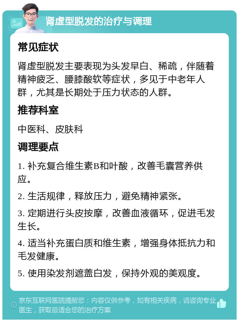 肾虚型脱发的治疗与调理 常见症状 肾虚型脱发主要表现为头发早白、稀疏，伴随着精神疲乏、腰膝酸软等症状，多见于中老年人群，尤其是长期处于压力状态的人群。 推荐科室 中医科、皮肤科 调理要点 1. 补充复合维生素B和叶酸，改善毛囊营养供应。 2. 生活规律，释放压力，避免精神紧张。 3. 定期进行头皮按摩，改善血液循环，促进毛发生长。 4. 适当补充蛋白质和维生素，增强身体抵抗力和毛发健康。 5. 使用染发剂遮盖白发，保持外观的美观度。