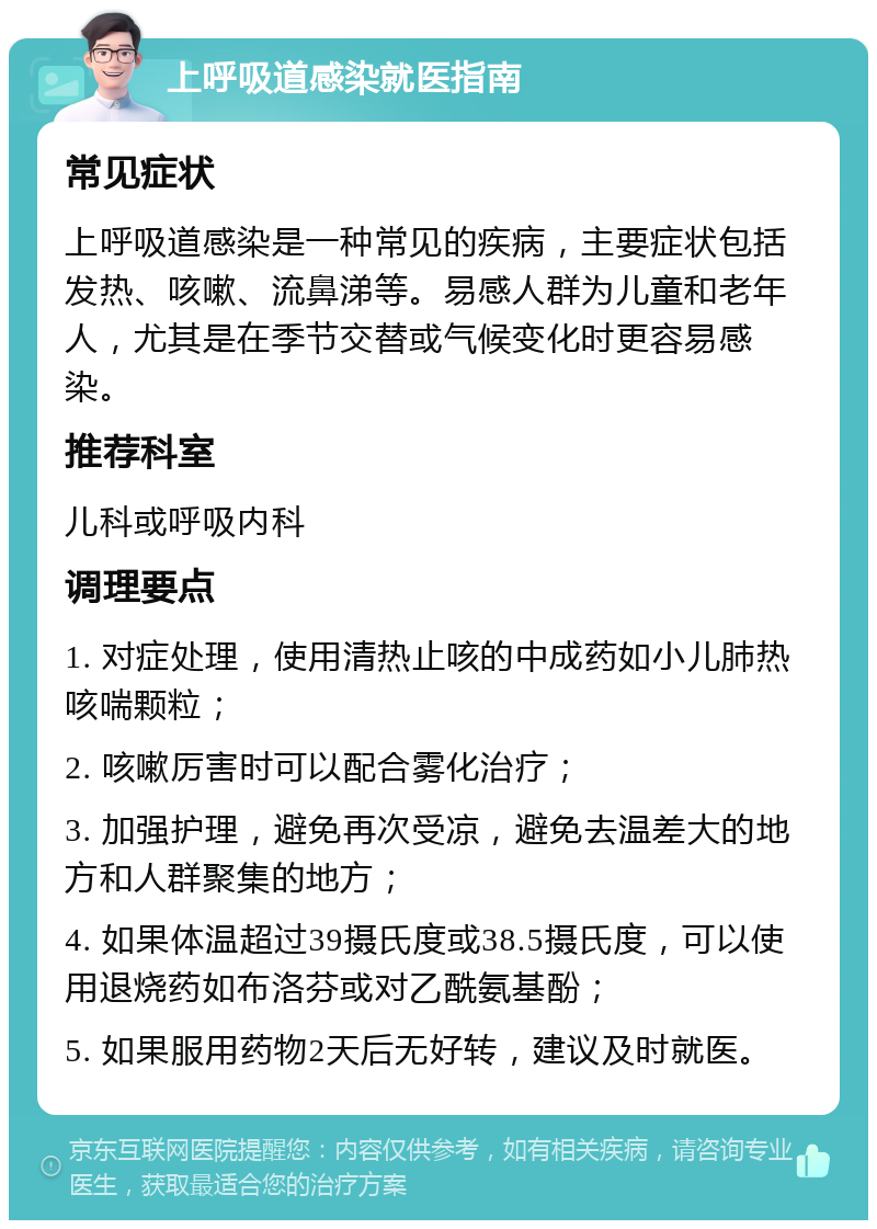 上呼吸道感染就医指南 常见症状 上呼吸道感染是一种常见的疾病，主要症状包括发热、咳嗽、流鼻涕等。易感人群为儿童和老年人，尤其是在季节交替或气候变化时更容易感染。 推荐科室 儿科或呼吸内科 调理要点 1. 对症处理，使用清热止咳的中成药如小儿肺热咳喘颗粒； 2. 咳嗽厉害时可以配合雾化治疗； 3. 加强护理，避免再次受凉，避免去温差大的地方和人群聚集的地方； 4. 如果体温超过39摄氏度或38.5摄氏度，可以使用退烧药如布洛芬或对乙酰氨基酚； 5. 如果服用药物2天后无好转，建议及时就医。