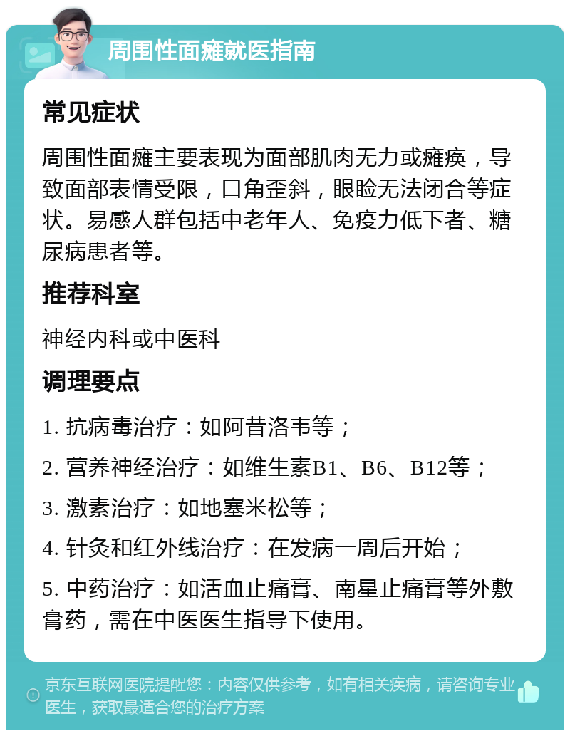 周围性面瘫就医指南 常见症状 周围性面瘫主要表现为面部肌肉无力或瘫痪，导致面部表情受限，口角歪斜，眼睑无法闭合等症状。易感人群包括中老年人、免疫力低下者、糖尿病患者等。 推荐科室 神经内科或中医科 调理要点 1. 抗病毒治疗：如阿昔洛韦等； 2. 营养神经治疗：如维生素B1、B6、B12等； 3. 激素治疗：如地塞米松等； 4. 针灸和红外线治疗：在发病一周后开始； 5. 中药治疗：如活血止痛膏、南星止痛膏等外敷膏药，需在中医医生指导下使用。