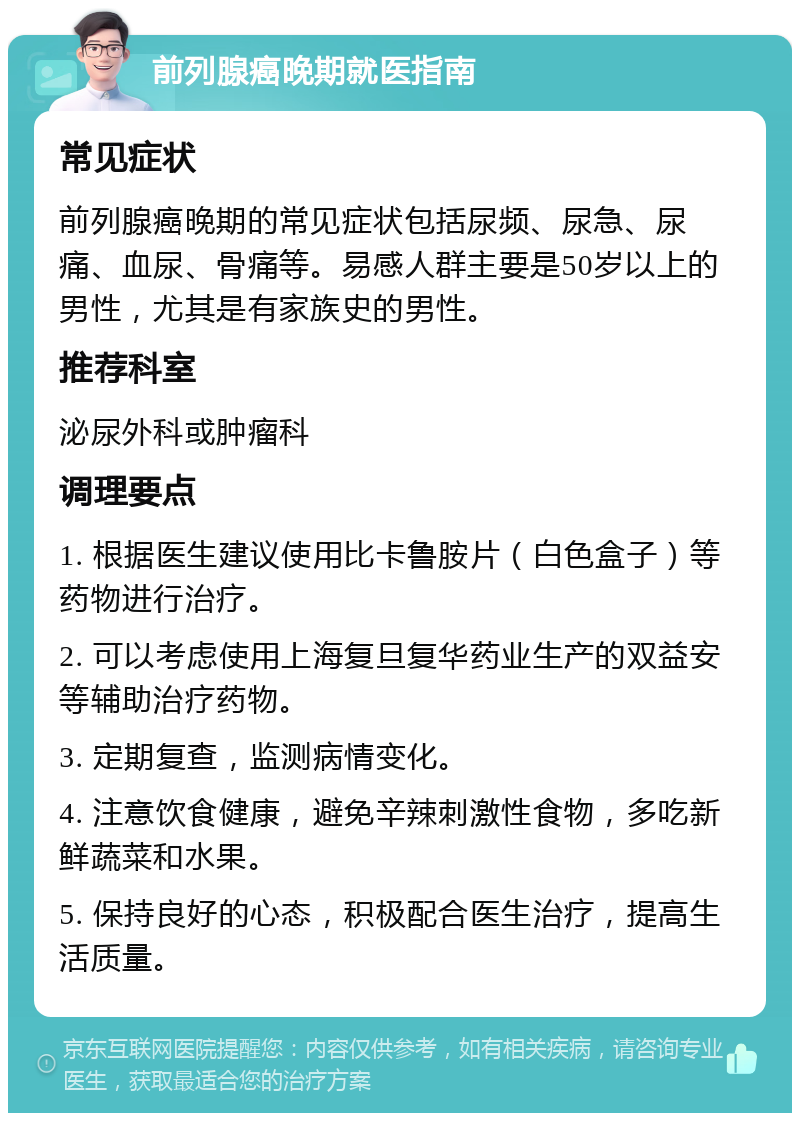 前列腺癌晚期就医指南 常见症状 前列腺癌晚期的常见症状包括尿频、尿急、尿痛、血尿、骨痛等。易感人群主要是50岁以上的男性，尤其是有家族史的男性。 推荐科室 泌尿外科或肿瘤科 调理要点 1. 根据医生建议使用比卡鲁胺片（白色盒子）等药物进行治疗。 2. 可以考虑使用上海复旦复华药业生产的双益安等辅助治疗药物。 3. 定期复查，监测病情变化。 4. 注意饮食健康，避免辛辣刺激性食物，多吃新鲜蔬菜和水果。 5. 保持良好的心态，积极配合医生治疗，提高生活质量。