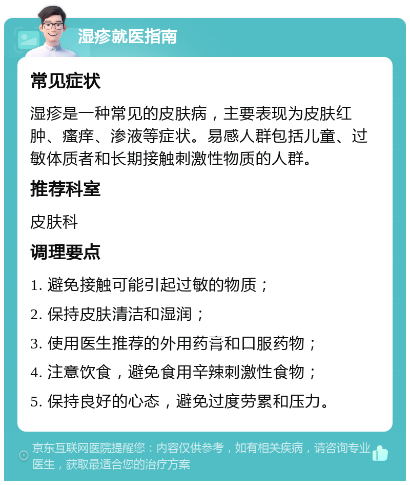 湿疹就医指南 常见症状 湿疹是一种常见的皮肤病，主要表现为皮肤红肿、瘙痒、渗液等症状。易感人群包括儿童、过敏体质者和长期接触刺激性物质的人群。 推荐科室 皮肤科 调理要点 1. 避免接触可能引起过敏的物质； 2. 保持皮肤清洁和湿润； 3. 使用医生推荐的外用药膏和口服药物； 4. 注意饮食，避免食用辛辣刺激性食物； 5. 保持良好的心态，避免过度劳累和压力。