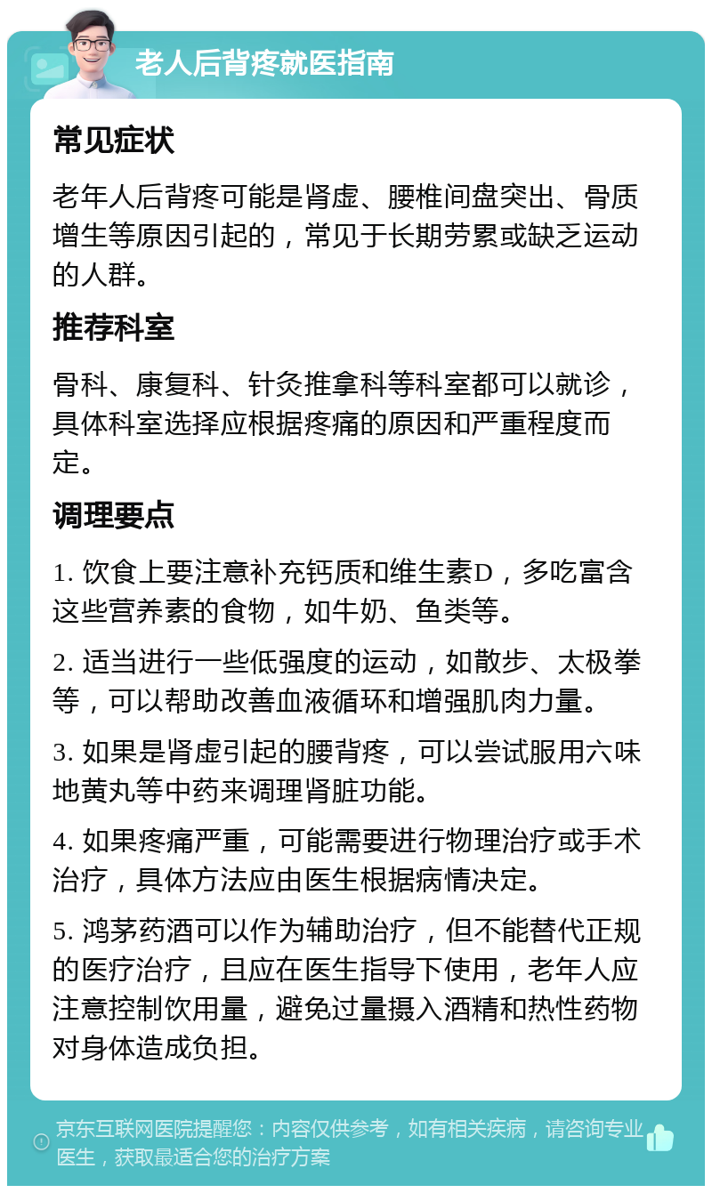 老人后背疼就医指南 常见症状 老年人后背疼可能是肾虚、腰椎间盘突出、骨质增生等原因引起的，常见于长期劳累或缺乏运动的人群。 推荐科室 骨科、康复科、针灸推拿科等科室都可以就诊，具体科室选择应根据疼痛的原因和严重程度而定。 调理要点 1. 饮食上要注意补充钙质和维生素D，多吃富含这些营养素的食物，如牛奶、鱼类等。 2. 适当进行一些低强度的运动，如散步、太极拳等，可以帮助改善血液循环和增强肌肉力量。 3. 如果是肾虚引起的腰背疼，可以尝试服用六味地黄丸等中药来调理肾脏功能。 4. 如果疼痛严重，可能需要进行物理治疗或手术治疗，具体方法应由医生根据病情决定。 5. 鸿茅药酒可以作为辅助治疗，但不能替代正规的医疗治疗，且应在医生指导下使用，老年人应注意控制饮用量，避免过量摄入酒精和热性药物对身体造成负担。