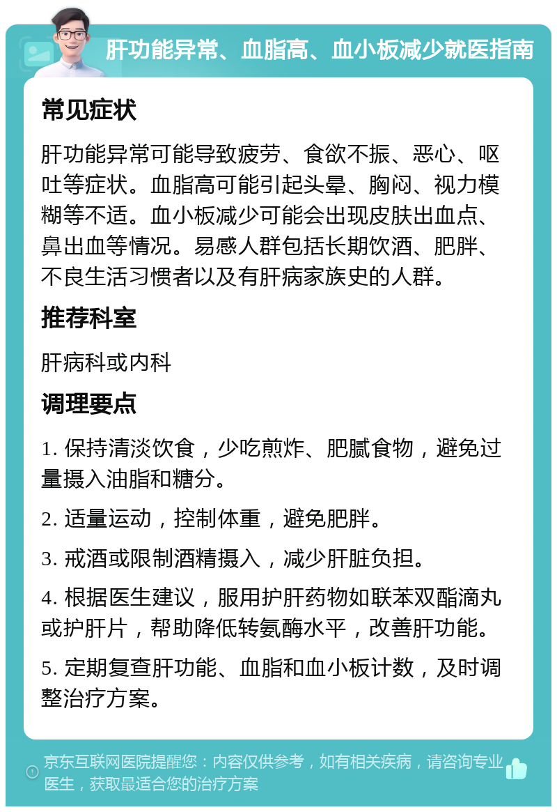 肝功能异常、血脂高、血小板减少就医指南 常见症状 肝功能异常可能导致疲劳、食欲不振、恶心、呕吐等症状。血脂高可能引起头晕、胸闷、视力模糊等不适。血小板减少可能会出现皮肤出血点、鼻出血等情况。易感人群包括长期饮酒、肥胖、不良生活习惯者以及有肝病家族史的人群。 推荐科室 肝病科或内科 调理要点 1. 保持清淡饮食，少吃煎炸、肥腻食物，避免过量摄入油脂和糖分。 2. 适量运动，控制体重，避免肥胖。 3. 戒酒或限制酒精摄入，减少肝脏负担。 4. 根据医生建议，服用护肝药物如联苯双酯滴丸或护肝片，帮助降低转氨酶水平，改善肝功能。 5. 定期复查肝功能、血脂和血小板计数，及时调整治疗方案。