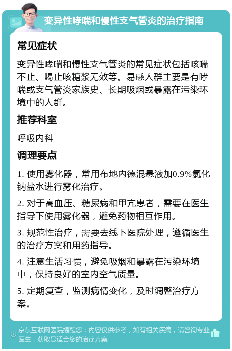 变异性哮喘和慢性支气管炎的治疗指南 常见症状 变异性哮喘和慢性支气管炎的常见症状包括咳喘不止、喝止咳糖浆无效等。易感人群主要是有哮喘或支气管炎家族史、长期吸烟或暴露在污染环境中的人群。 推荐科室 呼吸内科 调理要点 1. 使用雾化器，常用布地内德混悬液加0.9%氯化钠盐水进行雾化治疗。 2. 对于高血压、糖尿病和甲亢患者，需要在医生指导下使用雾化器，避免药物相互作用。 3. 规范性治疗，需要去线下医院处理，遵循医生的治疗方案和用药指导。 4. 注意生活习惯，避免吸烟和暴露在污染环境中，保持良好的室内空气质量。 5. 定期复查，监测病情变化，及时调整治疗方案。