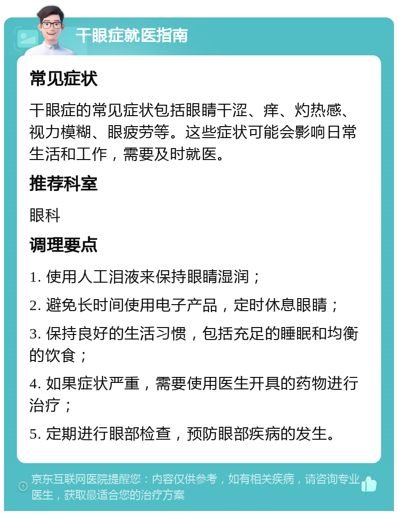 干眼症就医指南 常见症状 干眼症的常见症状包括眼睛干涩、痒、灼热感、视力模糊、眼疲劳等。这些症状可能会影响日常生活和工作，需要及时就医。 推荐科室 眼科 调理要点 1. 使用人工泪液来保持眼睛湿润； 2. 避免长时间使用电子产品，定时休息眼睛； 3. 保持良好的生活习惯，包括充足的睡眠和均衡的饮食； 4. 如果症状严重，需要使用医生开具的药物进行治疗； 5. 定期进行眼部检查，预防眼部疾病的发生。