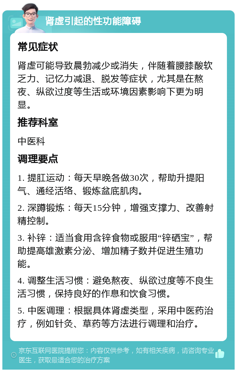 肾虚引起的性功能障碍 常见症状 肾虚可能导致晨勃减少或消失，伴随着腰膝酸软乏力、记忆力减退、脱发等症状，尤其是在熬夜、纵欲过度等生活或环境因素影响下更为明显。 推荐科室 中医科 调理要点 1. 提肛运动：每天早晚各做30次，帮助升提阳气、通经活络、锻炼盆底肌肉。 2. 深蹲锻炼：每天15分钟，增强支撑力、改善射精控制。 3. 补锌：适当食用含锌食物或服用“锌硒宝”，帮助提高雄激素分泌、增加精子数并促进生殖功能。 4. 调整生活习惯：避免熬夜、纵欲过度等不良生活习惯，保持良好的作息和饮食习惯。 5. 中医调理：根据具体肾虚类型，采用中医药治疗，例如针灸、草药等方法进行调理和治疗。