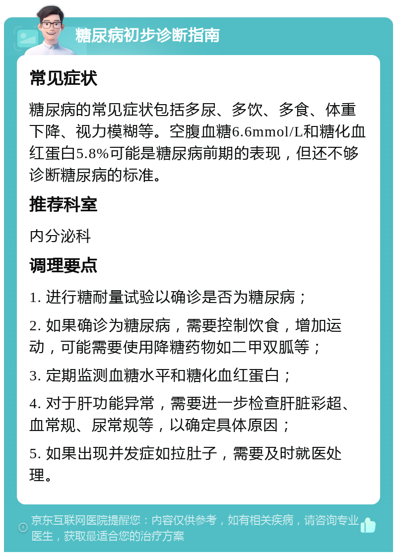 糖尿病初步诊断指南 常见症状 糖尿病的常见症状包括多尿、多饮、多食、体重下降、视力模糊等。空腹血糖6.6mmol/L和糖化血红蛋白5.8%可能是糖尿病前期的表现，但还不够诊断糖尿病的标准。 推荐科室 内分泌科 调理要点 1. 进行糖耐量试验以确诊是否为糖尿病； 2. 如果确诊为糖尿病，需要控制饮食，增加运动，可能需要使用降糖药物如二甲双胍等； 3. 定期监测血糖水平和糖化血红蛋白； 4. 对于肝功能异常，需要进一步检查肝脏彩超、血常规、尿常规等，以确定具体原因； 5. 如果出现并发症如拉肚子，需要及时就医处理。