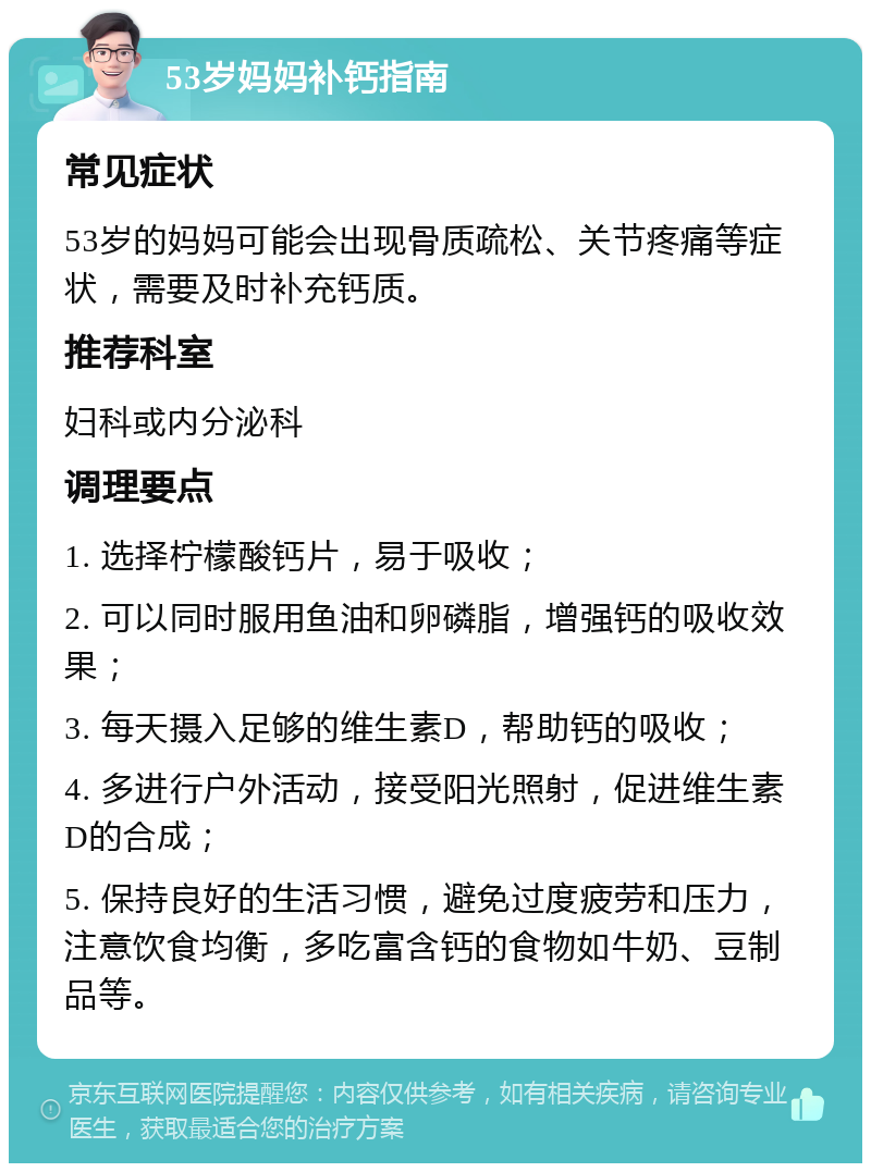 53岁妈妈补钙指南 常见症状 53岁的妈妈可能会出现骨质疏松、关节疼痛等症状，需要及时补充钙质。 推荐科室 妇科或内分泌科 调理要点 1. 选择柠檬酸钙片，易于吸收； 2. 可以同时服用鱼油和卵磷脂，增强钙的吸收效果； 3. 每天摄入足够的维生素D，帮助钙的吸收； 4. 多进行户外活动，接受阳光照射，促进维生素D的合成； 5. 保持良好的生活习惯，避免过度疲劳和压力，注意饮食均衡，多吃富含钙的食物如牛奶、豆制品等。