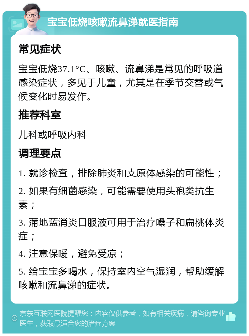 宝宝低烧咳嗽流鼻涕就医指南 常见症状 宝宝低烧37.1°C、咳嗽、流鼻涕是常见的呼吸道感染症状，多见于儿童，尤其是在季节交替或气候变化时易发作。 推荐科室 儿科或呼吸内科 调理要点 1. 就诊检查，排除肺炎和支原体感染的可能性； 2. 如果有细菌感染，可能需要使用头孢类抗生素； 3. 蒲地蓝消炎口服液可用于治疗嗓子和扁桃体炎症； 4. 注意保暖，避免受凉； 5. 给宝宝多喝水，保持室内空气湿润，帮助缓解咳嗽和流鼻涕的症状。