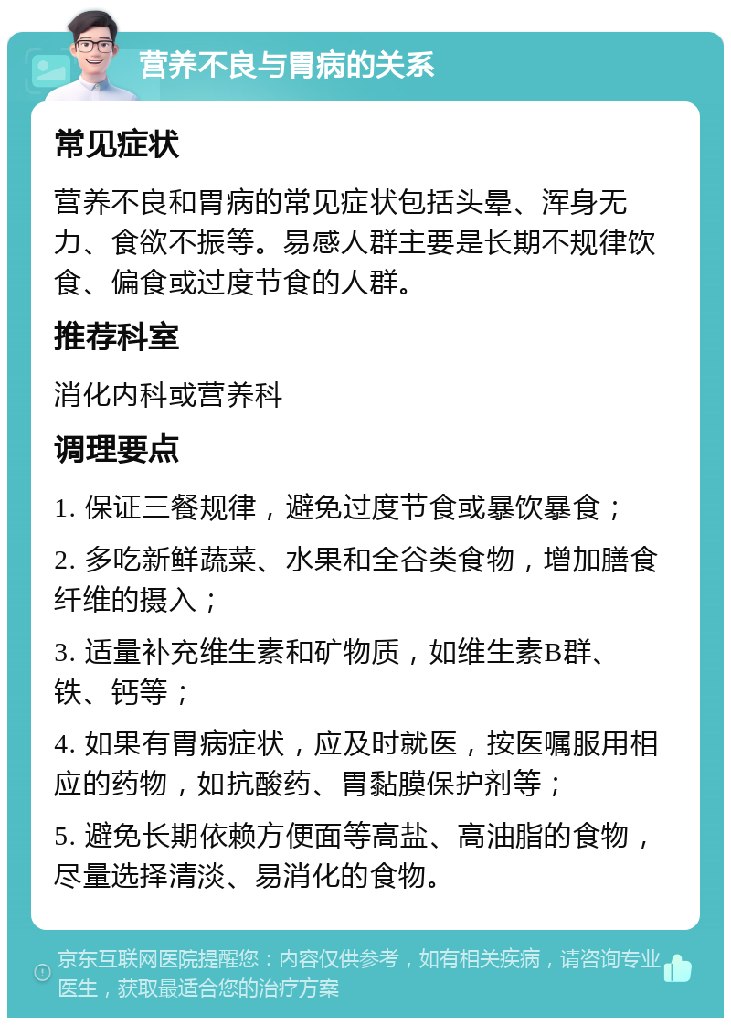 营养不良与胃病的关系 常见症状 营养不良和胃病的常见症状包括头晕、浑身无力、食欲不振等。易感人群主要是长期不规律饮食、偏食或过度节食的人群。 推荐科室 消化内科或营养科 调理要点 1. 保证三餐规律，避免过度节食或暴饮暴食； 2. 多吃新鲜蔬菜、水果和全谷类食物，增加膳食纤维的摄入； 3. 适量补充维生素和矿物质，如维生素B群、铁、钙等； 4. 如果有胃病症状，应及时就医，按医嘱服用相应的药物，如抗酸药、胃黏膜保护剂等； 5. 避免长期依赖方便面等高盐、高油脂的食物，尽量选择清淡、易消化的食物。