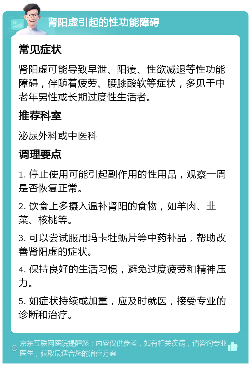 肾阳虚引起的性功能障碍 常见症状 肾阳虚可能导致早泄、阳痿、性欲减退等性功能障碍，伴随着疲劳、腰膝酸软等症状，多见于中老年男性或长期过度性生活者。 推荐科室 泌尿外科或中医科 调理要点 1. 停止使用可能引起副作用的性用品，观察一周是否恢复正常。 2. 饮食上多摄入温补肾阳的食物，如羊肉、韭菜、核桃等。 3. 可以尝试服用玛卡牡蛎片等中药补品，帮助改善肾阳虚的症状。 4. 保持良好的生活习惯，避免过度疲劳和精神压力。 5. 如症状持续或加重，应及时就医，接受专业的诊断和治疗。