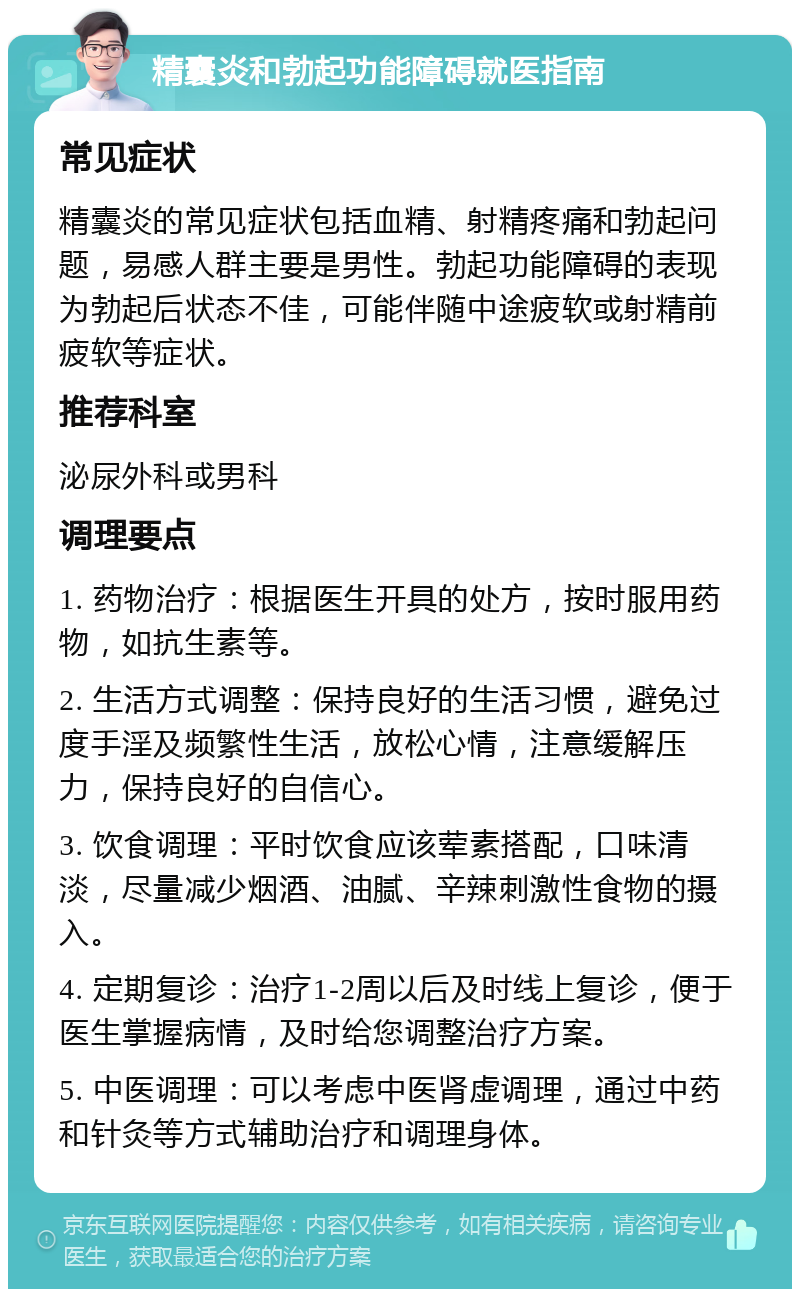 精囊炎和勃起功能障碍就医指南 常见症状 精囊炎的常见症状包括血精、射精疼痛和勃起问题，易感人群主要是男性。勃起功能障碍的表现为勃起后状态不佳，可能伴随中途疲软或射精前疲软等症状。 推荐科室 泌尿外科或男科 调理要点 1. 药物治疗：根据医生开具的处方，按时服用药物，如抗生素等。 2. 生活方式调整：保持良好的生活习惯，避免过度手淫及频繁性生活，放松心情，注意缓解压力，保持良好的自信心。 3. 饮食调理：平时饮食应该荤素搭配，口味清淡，尽量减少烟酒、油腻、辛辣刺激性食物的摄入。 4. 定期复诊：治疗1-2周以后及时线上复诊，便于医生掌握病情，及时给您调整治疗方案。 5. 中医调理：可以考虑中医肾虚调理，通过中药和针灸等方式辅助治疗和调理身体。