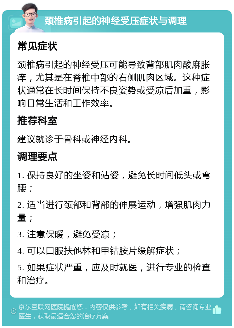 颈椎病引起的神经受压症状与调理 常见症状 颈椎病引起的神经受压可能导致背部肌肉酸麻胀痒，尤其是在脊椎中部的右侧肌肉区域。这种症状通常在长时间保持不良姿势或受凉后加重，影响日常生活和工作效率。 推荐科室 建议就诊于骨科或神经内科。 调理要点 1. 保持良好的坐姿和站姿，避免长时间低头或弯腰； 2. 适当进行颈部和背部的伸展运动，增强肌肉力量； 3. 注意保暖，避免受凉； 4. 可以口服扶他林和甲钴胺片缓解症状； 5. 如果症状严重，应及时就医，进行专业的检查和治疗。