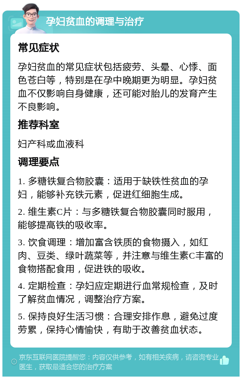 孕妇贫血的调理与治疗 常见症状 孕妇贫血的常见症状包括疲劳、头晕、心悸、面色苍白等，特别是在孕中晚期更为明显。孕妇贫血不仅影响自身健康，还可能对胎儿的发育产生不良影响。 推荐科室 妇产科或血液科 调理要点 1. 多糖铁复合物胶囊：适用于缺铁性贫血的孕妇，能够补充铁元素，促进红细胞生成。 2. 维生素C片：与多糖铁复合物胶囊同时服用，能够提高铁的吸收率。 3. 饮食调理：增加富含铁质的食物摄入，如红肉、豆类、绿叶蔬菜等，并注意与维生素C丰富的食物搭配食用，促进铁的吸收。 4. 定期检查：孕妇应定期进行血常规检查，及时了解贫血情况，调整治疗方案。 5. 保持良好生活习惯：合理安排作息，避免过度劳累，保持心情愉快，有助于改善贫血状态。