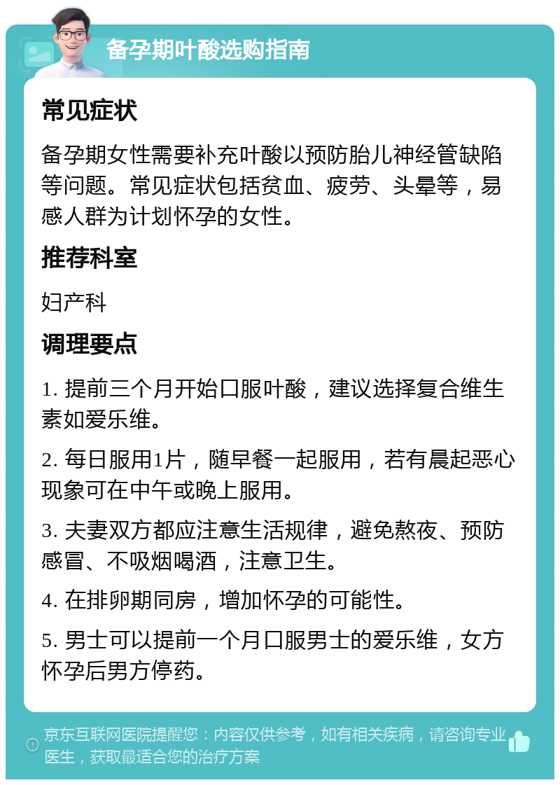 备孕期叶酸选购指南 常见症状 备孕期女性需要补充叶酸以预防胎儿神经管缺陷等问题。常见症状包括贫血、疲劳、头晕等，易感人群为计划怀孕的女性。 推荐科室 妇产科 调理要点 1. 提前三个月开始口服叶酸，建议选择复合维生素如爱乐维。 2. 每日服用1片，随早餐一起服用，若有晨起恶心现象可在中午或晚上服用。 3. 夫妻双方都应注意生活规律，避免熬夜、预防感冒、不吸烟喝酒，注意卫生。 4. 在排卵期同房，增加怀孕的可能性。 5. 男士可以提前一个月口服男士的爱乐维，女方怀孕后男方停药。