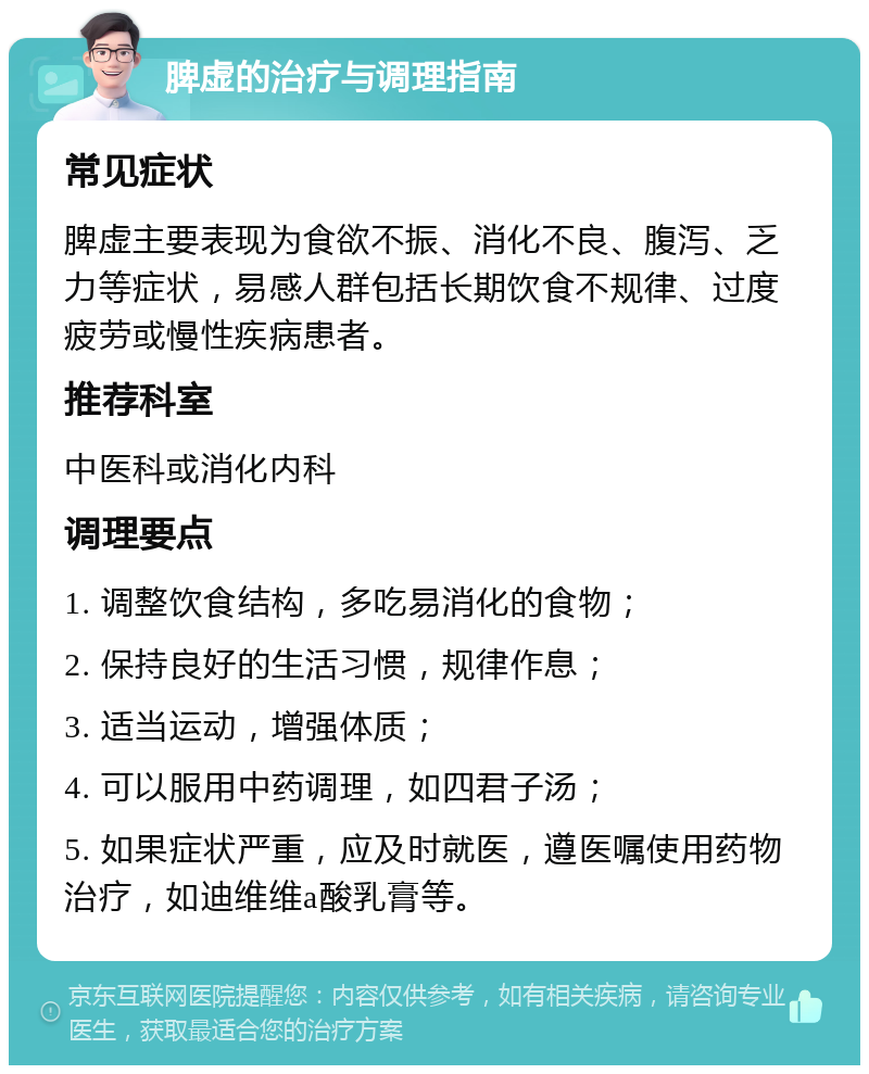 脾虚的治疗与调理指南 常见症状 脾虚主要表现为食欲不振、消化不良、腹泻、乏力等症状，易感人群包括长期饮食不规律、过度疲劳或慢性疾病患者。 推荐科室 中医科或消化内科 调理要点 1. 调整饮食结构，多吃易消化的食物； 2. 保持良好的生活习惯，规律作息； 3. 适当运动，增强体质； 4. 可以服用中药调理，如四君子汤； 5. 如果症状严重，应及时就医，遵医嘱使用药物治疗，如迪维维a酸乳膏等。