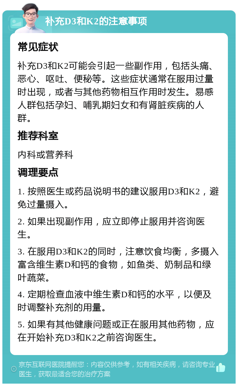 补充D3和K2的注意事项 常见症状 补充D3和K2可能会引起一些副作用，包括头痛、恶心、呕吐、便秘等。这些症状通常在服用过量时出现，或者与其他药物相互作用时发生。易感人群包括孕妇、哺乳期妇女和有肾脏疾病的人群。 推荐科室 内科或营养科 调理要点 1. 按照医生或药品说明书的建议服用D3和K2，避免过量摄入。 2. 如果出现副作用，应立即停止服用并咨询医生。 3. 在服用D3和K2的同时，注意饮食均衡，多摄入富含维生素D和钙的食物，如鱼类、奶制品和绿叶蔬菜。 4. 定期检查血液中维生素D和钙的水平，以便及时调整补充剂的用量。 5. 如果有其他健康问题或正在服用其他药物，应在开始补充D3和K2之前咨询医生。