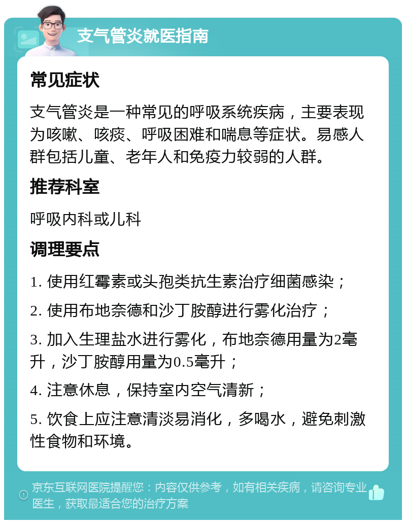 支气管炎就医指南 常见症状 支气管炎是一种常见的呼吸系统疾病，主要表现为咳嗽、咳痰、呼吸困难和喘息等症状。易感人群包括儿童、老年人和免疫力较弱的人群。 推荐科室 呼吸内科或儿科 调理要点 1. 使用红霉素或头孢类抗生素治疗细菌感染； 2. 使用布地奈德和沙丁胺醇进行雾化治疗； 3. 加入生理盐水进行雾化，布地奈德用量为2毫升，沙丁胺醇用量为0.5毫升； 4. 注意休息，保持室内空气清新； 5. 饮食上应注意清淡易消化，多喝水，避免刺激性食物和环境。