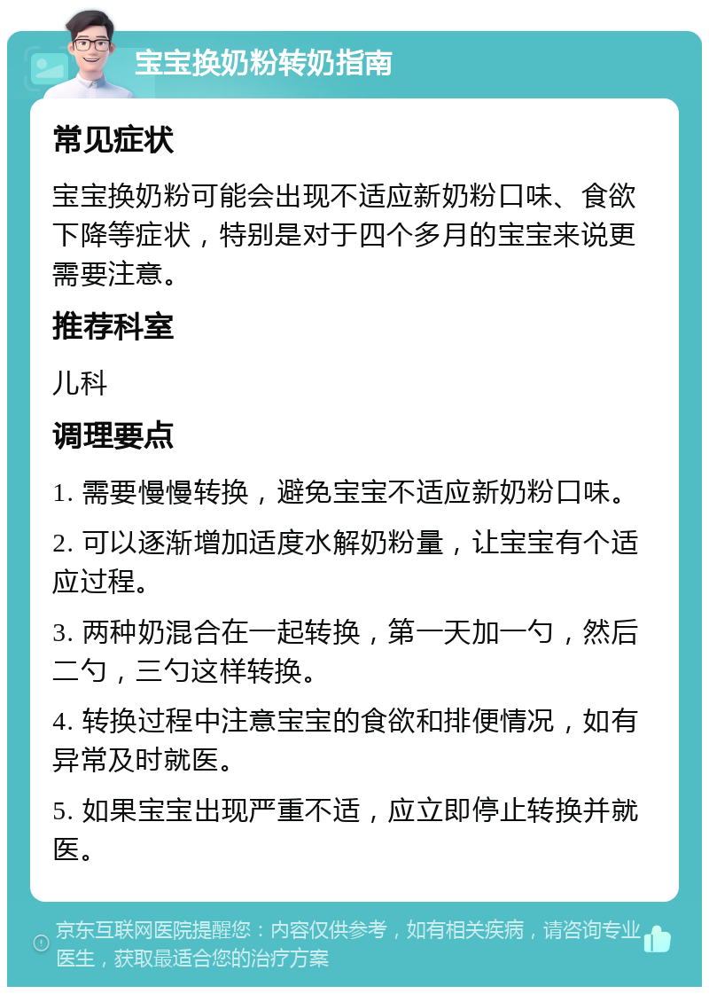 宝宝换奶粉转奶指南 常见症状 宝宝换奶粉可能会出现不适应新奶粉口味、食欲下降等症状，特别是对于四个多月的宝宝来说更需要注意。 推荐科室 儿科 调理要点 1. 需要慢慢转换，避免宝宝不适应新奶粉口味。 2. 可以逐渐增加适度水解奶粉量，让宝宝有个适应过程。 3. 两种奶混合在一起转换，第一天加一勺，然后二勺，三勺这样转换。 4. 转换过程中注意宝宝的食欲和排便情况，如有异常及时就医。 5. 如果宝宝出现严重不适，应立即停止转换并就医。