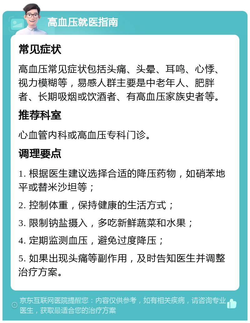 高血压就医指南 常见症状 高血压常见症状包括头痛、头晕、耳鸣、心悸、视力模糊等，易感人群主要是中老年人、肥胖者、长期吸烟或饮酒者、有高血压家族史者等。 推荐科室 心血管内科或高血压专科门诊。 调理要点 1. 根据医生建议选择合适的降压药物，如硝苯地平或替米沙坦等； 2. 控制体重，保持健康的生活方式； 3. 限制钠盐摄入，多吃新鲜蔬菜和水果； 4. 定期监测血压，避免过度降压； 5. 如果出现头痛等副作用，及时告知医生并调整治疗方案。