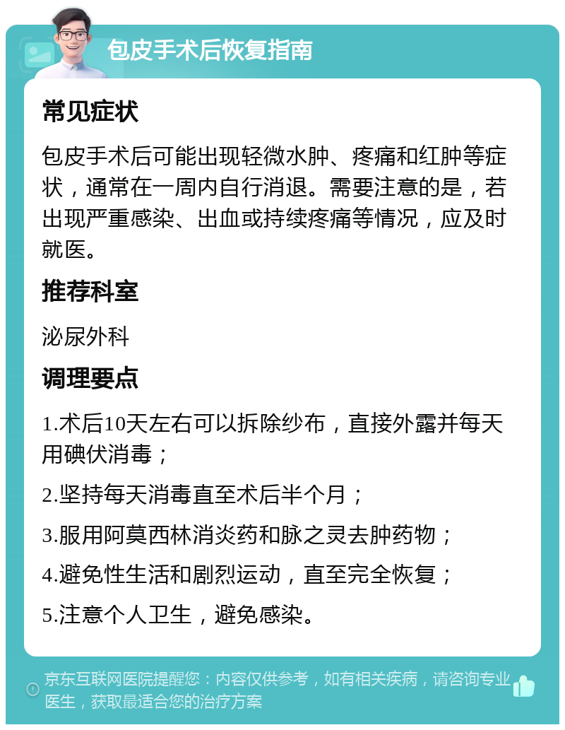 包皮手术后恢复指南 常见症状 包皮手术后可能出现轻微水肿、疼痛和红肿等症状，通常在一周内自行消退。需要注意的是，若出现严重感染、出血或持续疼痛等情况，应及时就医。 推荐科室 泌尿外科 调理要点 1.术后10天左右可以拆除纱布，直接外露并每天用碘伏消毒； 2.坚持每天消毒直至术后半个月； 3.服用阿莫西林消炎药和脉之灵去肿药物； 4.避免性生活和剧烈运动，直至完全恢复； 5.注意个人卫生，避免感染。