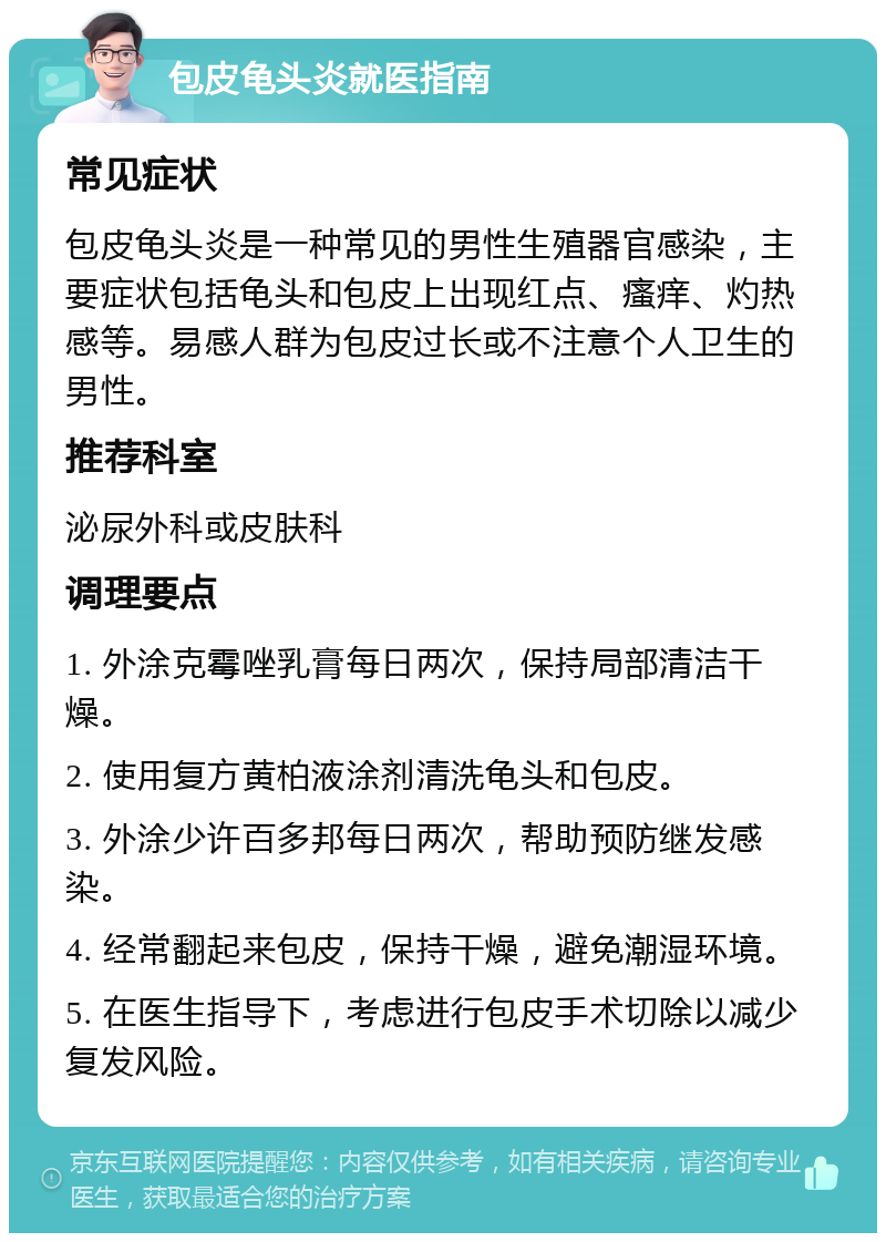 包皮龟头炎就医指南 常见症状 包皮龟头炎是一种常见的男性生殖器官感染，主要症状包括龟头和包皮上出现红点、瘙痒、灼热感等。易感人群为包皮过长或不注意个人卫生的男性。 推荐科室 泌尿外科或皮肤科 调理要点 1. 外涂克霉唑乳膏每日两次，保持局部清洁干燥。 2. 使用复方黄柏液涂剂清洗龟头和包皮。 3. 外涂少许百多邦每日两次，帮助预防继发感染。 4. 经常翻起来包皮，保持干燥，避免潮湿环境。 5. 在医生指导下，考虑进行包皮手术切除以减少复发风险。