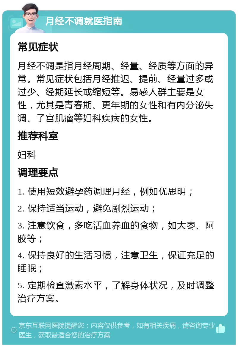 月经不调就医指南 常见症状 月经不调是指月经周期、经量、经质等方面的异常。常见症状包括月经推迟、提前、经量过多或过少、经期延长或缩短等。易感人群主要是女性，尤其是青春期、更年期的女性和有内分泌失调、子宫肌瘤等妇科疾病的女性。 推荐科室 妇科 调理要点 1. 使用短效避孕药调理月经，例如优思明； 2. 保持适当运动，避免剧烈运动； 3. 注意饮食，多吃活血养血的食物，如大枣、阿胶等； 4. 保持良好的生活习惯，注意卫生，保证充足的睡眠； 5. 定期检查激素水平，了解身体状况，及时调整治疗方案。