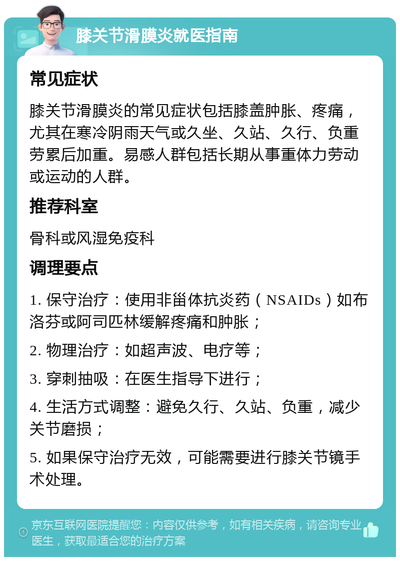 膝关节滑膜炎就医指南 常见症状 膝关节滑膜炎的常见症状包括膝盖肿胀、疼痛，尤其在寒冷阴雨天气或久坐、久站、久行、负重劳累后加重。易感人群包括长期从事重体力劳动或运动的人群。 推荐科室 骨科或风湿免疫科 调理要点 1. 保守治疗：使用非甾体抗炎药（NSAIDs）如布洛芬或阿司匹林缓解疼痛和肿胀； 2. 物理治疗：如超声波、电疗等； 3. 穿刺抽吸：在医生指导下进行； 4. 生活方式调整：避免久行、久站、负重，减少关节磨损； 5. 如果保守治疗无效，可能需要进行膝关节镜手术处理。