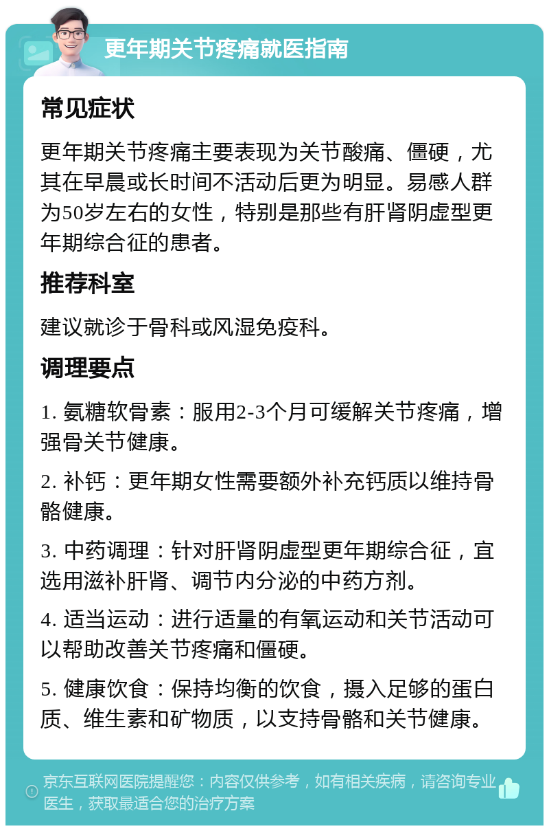 更年期关节疼痛就医指南 常见症状 更年期关节疼痛主要表现为关节酸痛、僵硬，尤其在早晨或长时间不活动后更为明显。易感人群为50岁左右的女性，特别是那些有肝肾阴虚型更年期综合征的患者。 推荐科室 建议就诊于骨科或风湿免疫科。 调理要点 1. 氨糖软骨素：服用2-3个月可缓解关节疼痛，增强骨关节健康。 2. 补钙：更年期女性需要额外补充钙质以维持骨骼健康。 3. 中药调理：针对肝肾阴虚型更年期综合征，宜选用滋补肝肾、调节内分泌的中药方剂。 4. 适当运动：进行适量的有氧运动和关节活动可以帮助改善关节疼痛和僵硬。 5. 健康饮食：保持均衡的饮食，摄入足够的蛋白质、维生素和矿物质，以支持骨骼和关节健康。