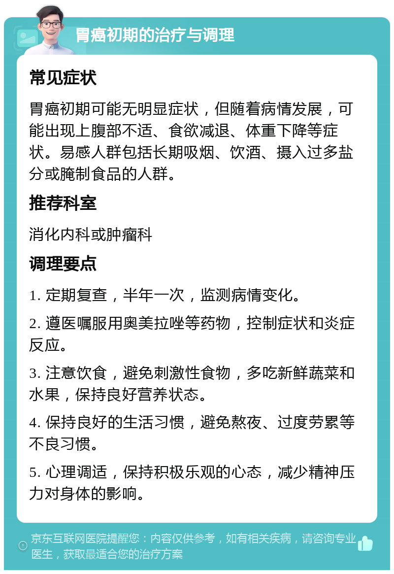 胃癌初期的治疗与调理 常见症状 胃癌初期可能无明显症状，但随着病情发展，可能出现上腹部不适、食欲减退、体重下降等症状。易感人群包括长期吸烟、饮酒、摄入过多盐分或腌制食品的人群。 推荐科室 消化内科或肿瘤科 调理要点 1. 定期复查，半年一次，监测病情变化。 2. 遵医嘱服用奥美拉唑等药物，控制症状和炎症反应。 3. 注意饮食，避免刺激性食物，多吃新鲜蔬菜和水果，保持良好营养状态。 4. 保持良好的生活习惯，避免熬夜、过度劳累等不良习惯。 5. 心理调适，保持积极乐观的心态，减少精神压力对身体的影响。