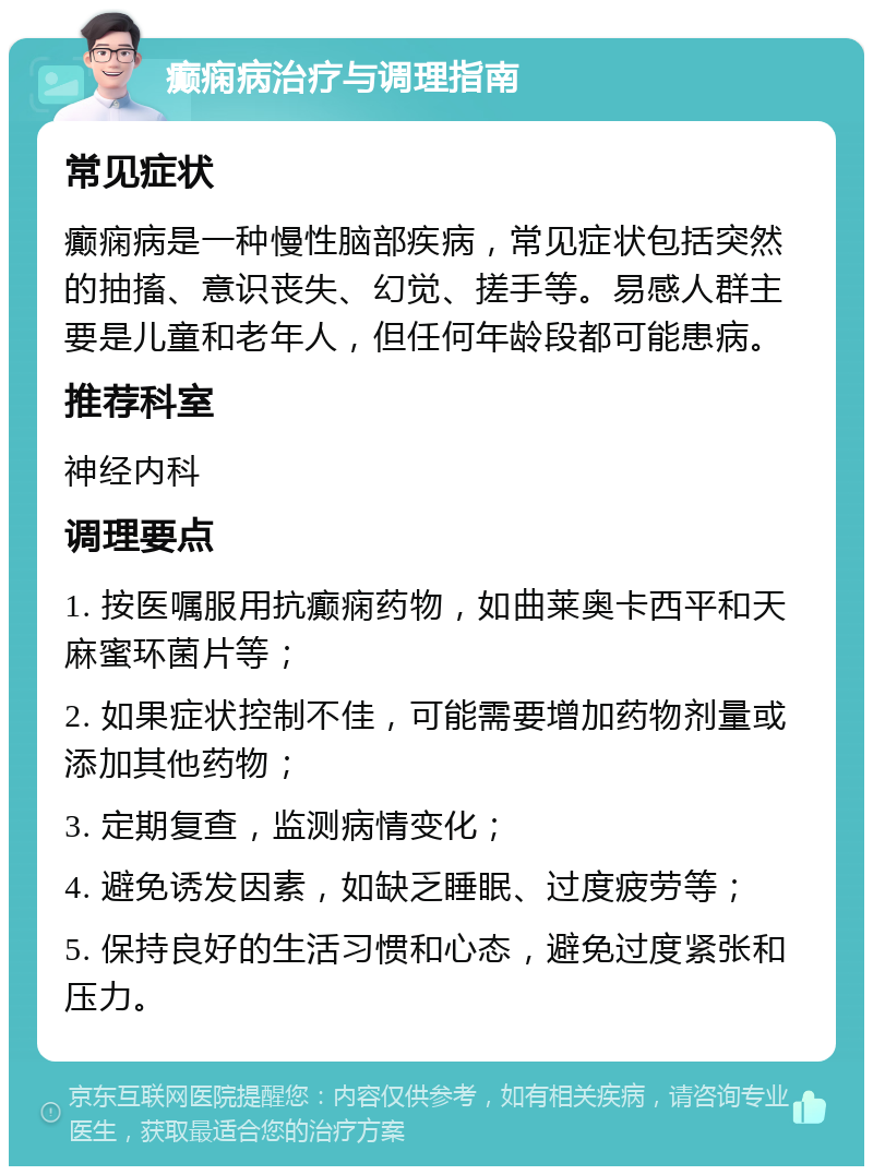 癫痫病治疗与调理指南 常见症状 癫痫病是一种慢性脑部疾病，常见症状包括突然的抽搐、意识丧失、幻觉、搓手等。易感人群主要是儿童和老年人，但任何年龄段都可能患病。 推荐科室 神经内科 调理要点 1. 按医嘱服用抗癫痫药物，如曲莱奥卡西平和天麻蜜环菌片等； 2. 如果症状控制不佳，可能需要增加药物剂量或添加其他药物； 3. 定期复查，监测病情变化； 4. 避免诱发因素，如缺乏睡眠、过度疲劳等； 5. 保持良好的生活习惯和心态，避免过度紧张和压力。