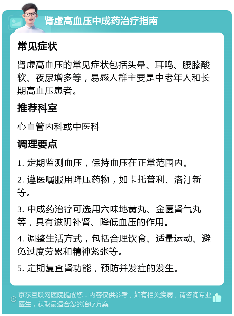 肾虚高血压中成药治疗指南 常见症状 肾虚高血压的常见症状包括头晕、耳鸣、腰膝酸软、夜尿增多等，易感人群主要是中老年人和长期高血压患者。 推荐科室 心血管内科或中医科 调理要点 1. 定期监测血压，保持血压在正常范围内。 2. 遵医嘱服用降压药物，如卡托普利、洛汀新等。 3. 中成药治疗可选用六味地黄丸、金匮肾气丸等，具有滋阴补肾、降低血压的作用。 4. 调整生活方式，包括合理饮食、适量运动、避免过度劳累和精神紧张等。 5. 定期复查肾功能，预防并发症的发生。