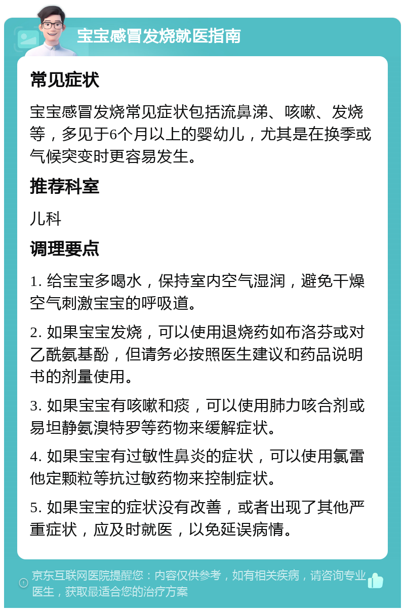 宝宝感冒发烧就医指南 常见症状 宝宝感冒发烧常见症状包括流鼻涕、咳嗽、发烧等，多见于6个月以上的婴幼儿，尤其是在换季或气候突变时更容易发生。 推荐科室 儿科 调理要点 1. 给宝宝多喝水，保持室内空气湿润，避免干燥空气刺激宝宝的呼吸道。 2. 如果宝宝发烧，可以使用退烧药如布洛芬或对乙酰氨基酚，但请务必按照医生建议和药品说明书的剂量使用。 3. 如果宝宝有咳嗽和痰，可以使用肺力咳合剂或易坦静氨溴特罗等药物来缓解症状。 4. 如果宝宝有过敏性鼻炎的症状，可以使用氯雷他定颗粒等抗过敏药物来控制症状。 5. 如果宝宝的症状没有改善，或者出现了其他严重症状，应及时就医，以免延误病情。