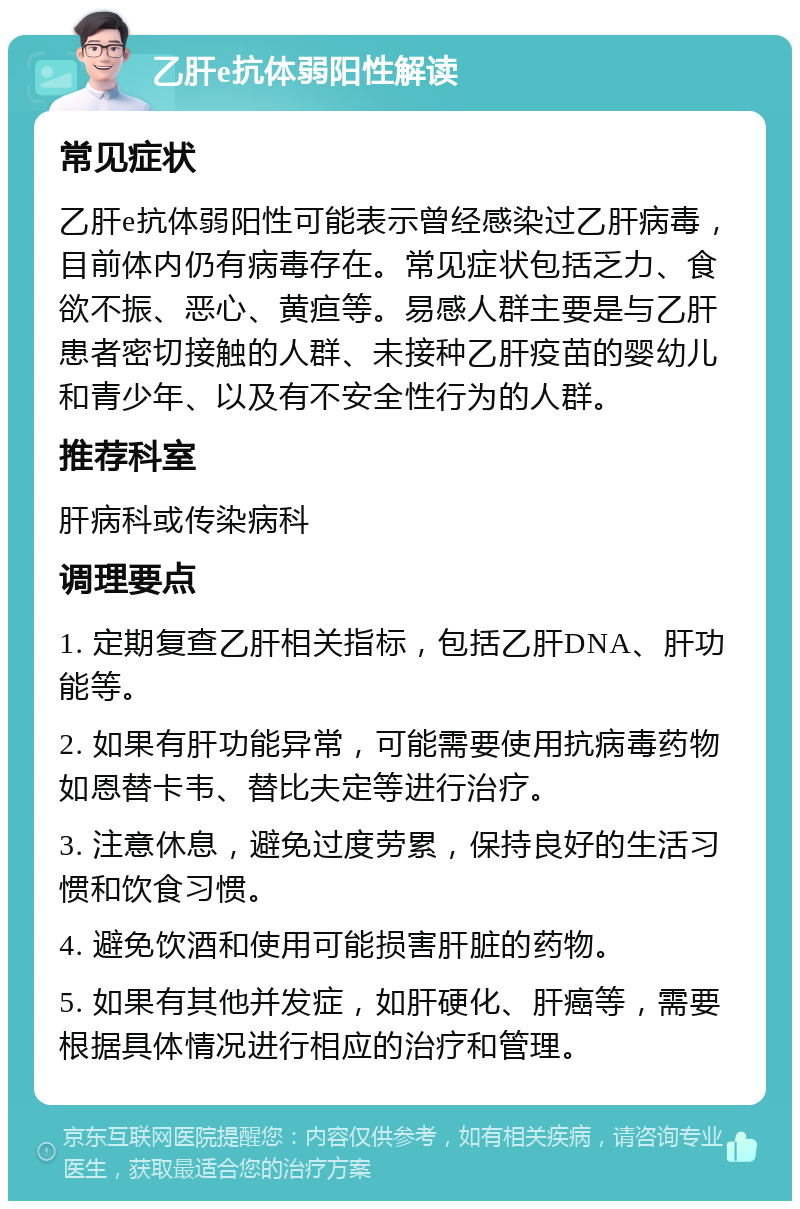 乙肝e抗体弱阳性解读 常见症状 乙肝e抗体弱阳性可能表示曾经感染过乙肝病毒，目前体内仍有病毒存在。常见症状包括乏力、食欲不振、恶心、黄疸等。易感人群主要是与乙肝患者密切接触的人群、未接种乙肝疫苗的婴幼儿和青少年、以及有不安全性行为的人群。 推荐科室 肝病科或传染病科 调理要点 1. 定期复查乙肝相关指标，包括乙肝DNA、肝功能等。 2. 如果有肝功能异常，可能需要使用抗病毒药物如恩替卡韦、替比夫定等进行治疗。 3. 注意休息，避免过度劳累，保持良好的生活习惯和饮食习惯。 4. 避免饮酒和使用可能损害肝脏的药物。 5. 如果有其他并发症，如肝硬化、肝癌等，需要根据具体情况进行相应的治疗和管理。