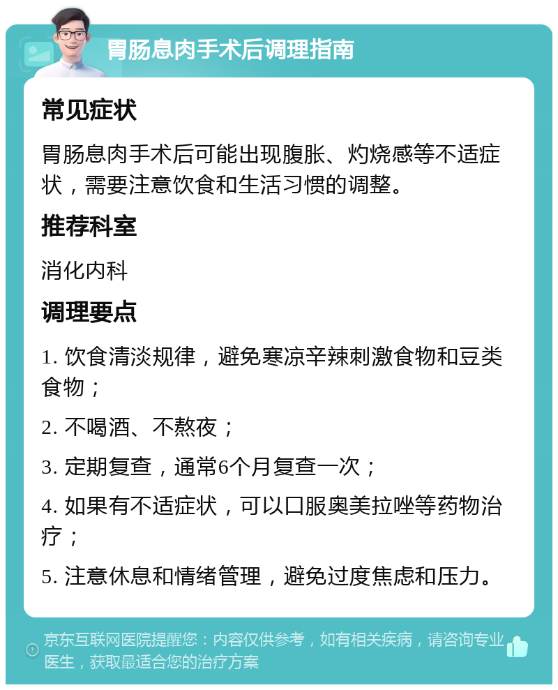 胃肠息肉手术后调理指南 常见症状 胃肠息肉手术后可能出现腹胀、灼烧感等不适症状，需要注意饮食和生活习惯的调整。 推荐科室 消化内科 调理要点 1. 饮食清淡规律，避免寒凉辛辣刺激食物和豆类食物； 2. 不喝酒、不熬夜； 3. 定期复查，通常6个月复查一次； 4. 如果有不适症状，可以口服奥美拉唑等药物治疗； 5. 注意休息和情绪管理，避免过度焦虑和压力。