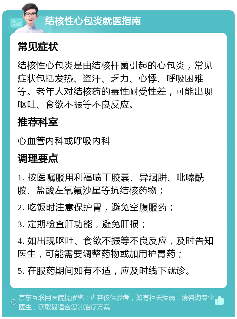 结核性心包炎就医指南 常见症状 结核性心包炎是由结核杆菌引起的心包炎，常见症状包括发热、盗汗、乏力、心悸、呼吸困难等。老年人对结核药的毒性耐受性差，可能出现呕吐、食欲不振等不良反应。 推荐科室 心血管内科或呼吸内科 调理要点 1. 按医嘱服用利福喷丁胶囊、异烟肼、吡嗪酰胺、盐酸左氧氟沙星等抗结核药物； 2. 吃饭时注意保护胃，避免空腹服药； 3. 定期检查肝功能，避免肝损； 4. 如出现呕吐、食欲不振等不良反应，及时告知医生，可能需要调整药物或加用护胃药； 5. 在服药期间如有不适，应及时线下就诊。