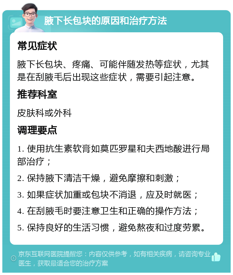 腋下长包块的原因和治疗方法 常见症状 腋下长包块、疼痛、可能伴随发热等症状，尤其是在刮腋毛后出现这些症状，需要引起注意。 推荐科室 皮肤科或外科 调理要点 1. 使用抗生素软膏如莫匹罗星和夫西地酸进行局部治疗； 2. 保持腋下清洁干燥，避免摩擦和刺激； 3. 如果症状加重或包块不消退，应及时就医； 4. 在刮腋毛时要注意卫生和正确的操作方法； 5. 保持良好的生活习惯，避免熬夜和过度劳累。