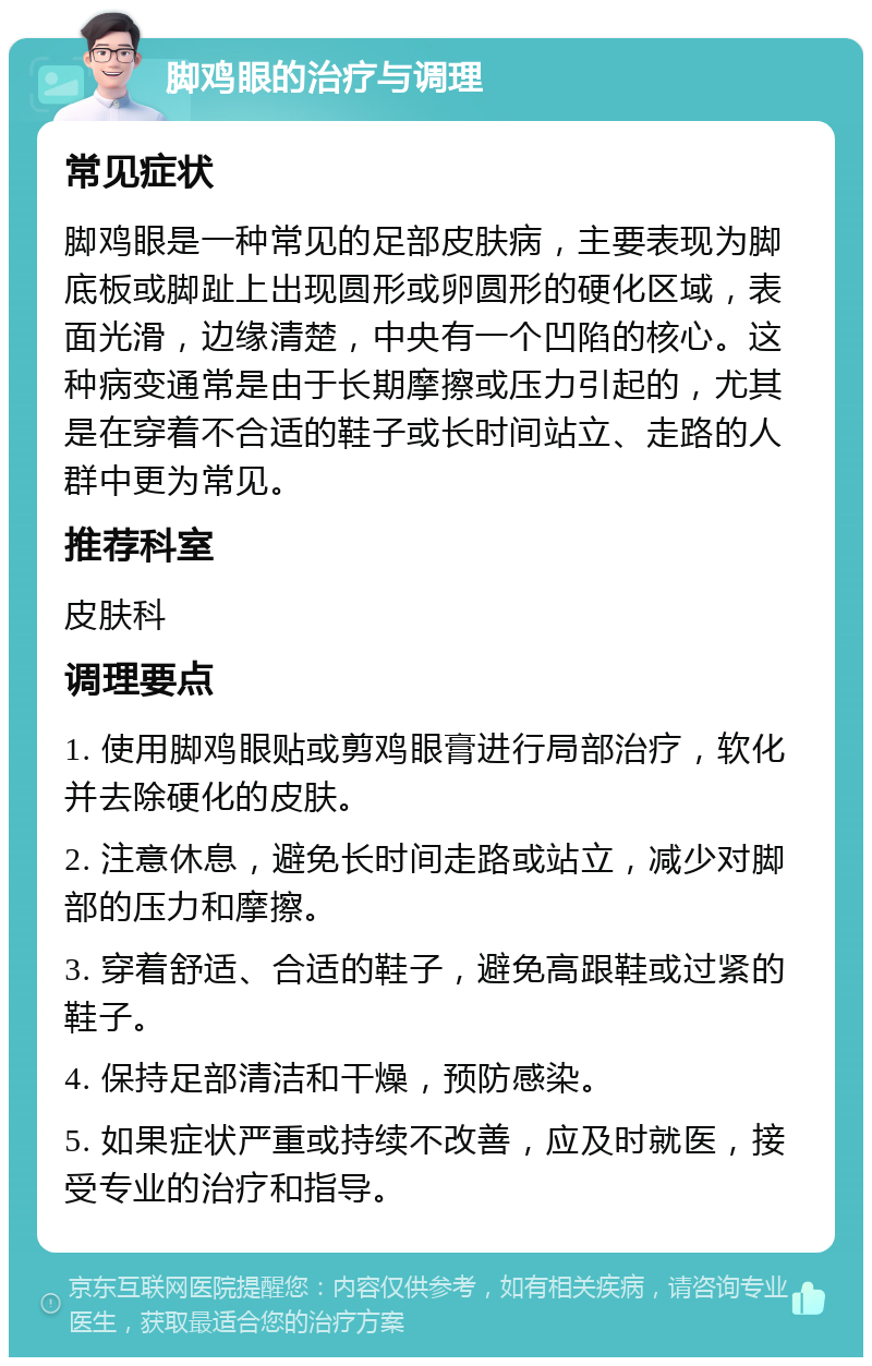 脚鸡眼的治疗与调理 常见症状 脚鸡眼是一种常见的足部皮肤病，主要表现为脚底板或脚趾上出现圆形或卵圆形的硬化区域，表面光滑，边缘清楚，中央有一个凹陷的核心。这种病变通常是由于长期摩擦或压力引起的，尤其是在穿着不合适的鞋子或长时间站立、走路的人群中更为常见。 推荐科室 皮肤科 调理要点 1. 使用脚鸡眼贴或剪鸡眼膏进行局部治疗，软化并去除硬化的皮肤。 2. 注意休息，避免长时间走路或站立，减少对脚部的压力和摩擦。 3. 穿着舒适、合适的鞋子，避免高跟鞋或过紧的鞋子。 4. 保持足部清洁和干燥，预防感染。 5. 如果症状严重或持续不改善，应及时就医，接受专业的治疗和指导。