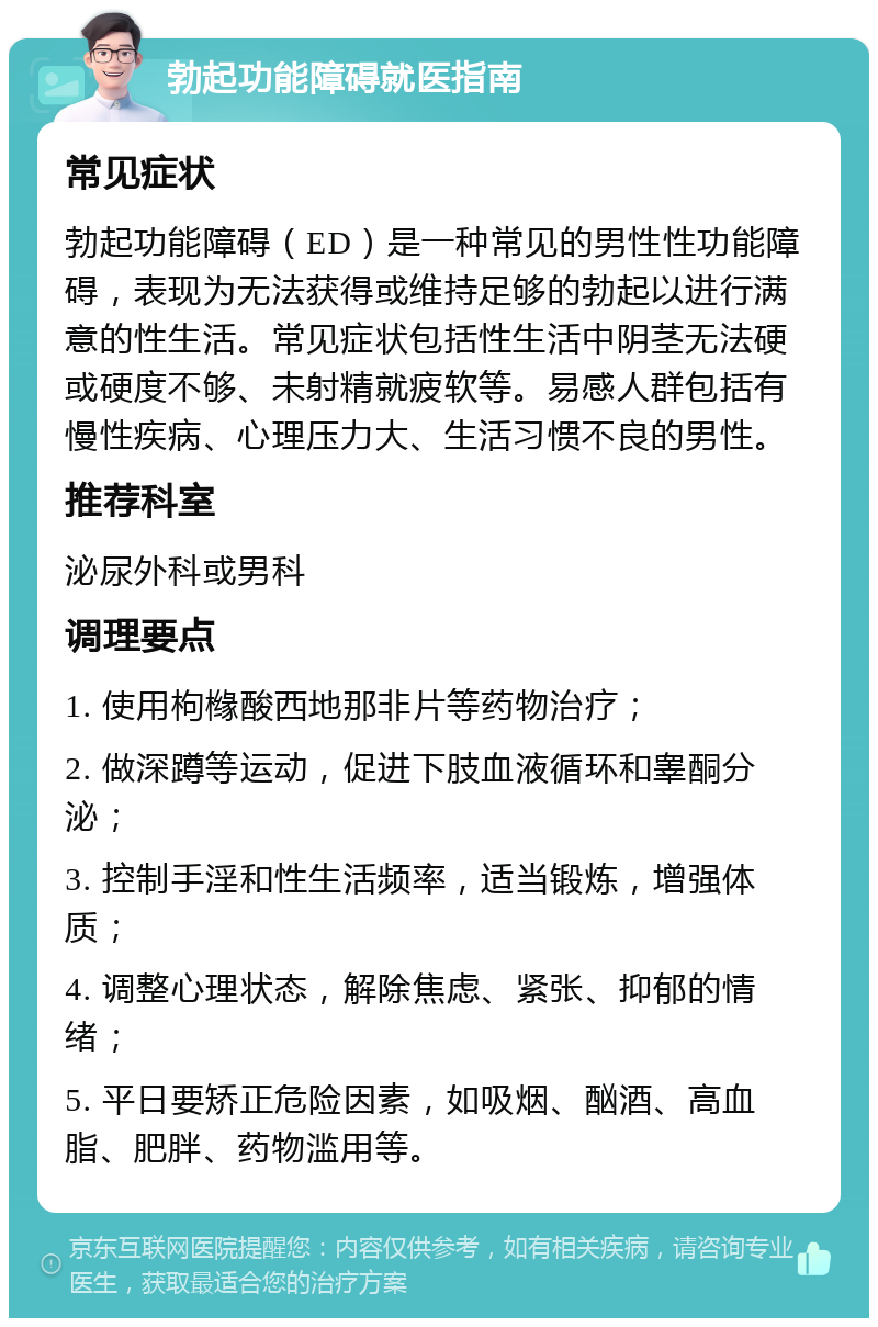 勃起功能障碍就医指南 常见症状 勃起功能障碍（ED）是一种常见的男性性功能障碍，表现为无法获得或维持足够的勃起以进行满意的性生活。常见症状包括性生活中阴茎无法硬或硬度不够、未射精就疲软等。易感人群包括有慢性疾病、心理压力大、生活习惯不良的男性。 推荐科室 泌尿外科或男科 调理要点 1. 使用枸橼酸西地那非片等药物治疗； 2. 做深蹲等运动，促进下肢血液循环和睾酮分泌； 3. 控制手淫和性生活频率，适当锻炼，增强体质； 4. 调整心理状态，解除焦虑、紧张、抑郁的情绪； 5. 平日要矫正危险因素，如吸烟、酗酒、高血脂、肥胖、药物滥用等。