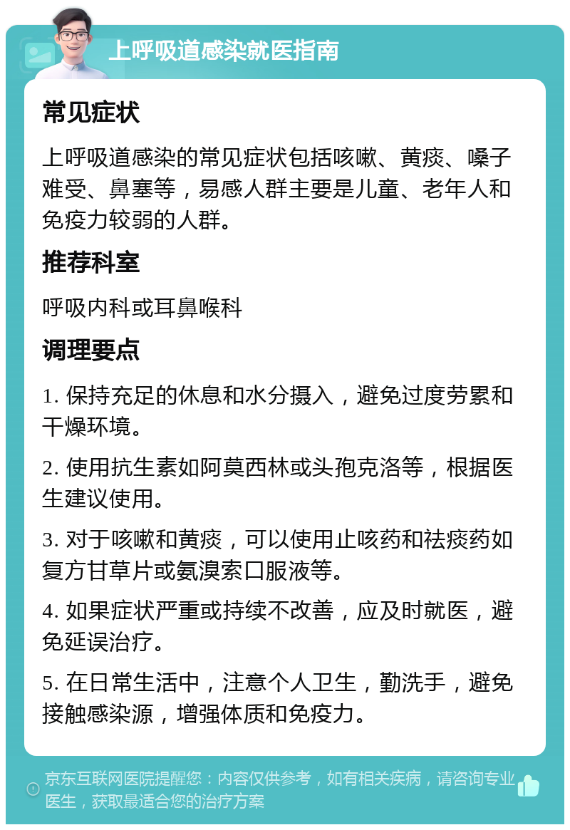 上呼吸道感染就医指南 常见症状 上呼吸道感染的常见症状包括咳嗽、黄痰、嗓子难受、鼻塞等，易感人群主要是儿童、老年人和免疫力较弱的人群。 推荐科室 呼吸内科或耳鼻喉科 调理要点 1. 保持充足的休息和水分摄入，避免过度劳累和干燥环境。 2. 使用抗生素如阿莫西林或头孢克洛等，根据医生建议使用。 3. 对于咳嗽和黄痰，可以使用止咳药和祛痰药如复方甘草片或氨溴索口服液等。 4. 如果症状严重或持续不改善，应及时就医，避免延误治疗。 5. 在日常生活中，注意个人卫生，勤洗手，避免接触感染源，增强体质和免疫力。