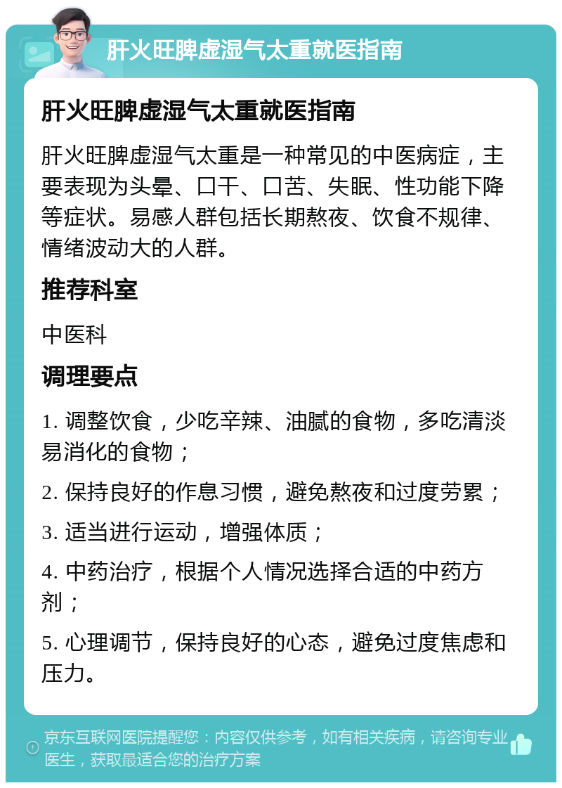 肝火旺脾虚湿气太重就医指南 肝火旺脾虚湿气太重就医指南 肝火旺脾虚湿气太重是一种常见的中医病症，主要表现为头晕、口干、口苦、失眠、性功能下降等症状。易感人群包括长期熬夜、饮食不规律、情绪波动大的人群。 推荐科室 中医科 调理要点 1. 调整饮食，少吃辛辣、油腻的食物，多吃清淡易消化的食物； 2. 保持良好的作息习惯，避免熬夜和过度劳累； 3. 适当进行运动，增强体质； 4. 中药治疗，根据个人情况选择合适的中药方剂； 5. 心理调节，保持良好的心态，避免过度焦虑和压力。