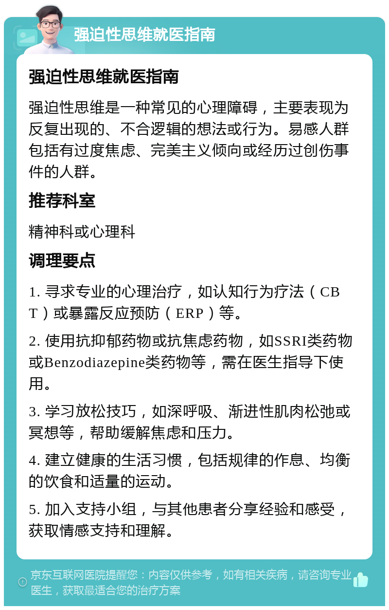 强迫性思维就医指南 强迫性思维就医指南 强迫性思维是一种常见的心理障碍，主要表现为反复出现的、不合逻辑的想法或行为。易感人群包括有过度焦虑、完美主义倾向或经历过创伤事件的人群。 推荐科室 精神科或心理科 调理要点 1. 寻求专业的心理治疗，如认知行为疗法（CBT）或暴露反应预防（ERP）等。 2. 使用抗抑郁药物或抗焦虑药物，如SSRI类药物或Benzodiazepine类药物等，需在医生指导下使用。 3. 学习放松技巧，如深呼吸、渐进性肌肉松弛或冥想等，帮助缓解焦虑和压力。 4. 建立健康的生活习惯，包括规律的作息、均衡的饮食和适量的运动。 5. 加入支持小组，与其他患者分享经验和感受，获取情感支持和理解。