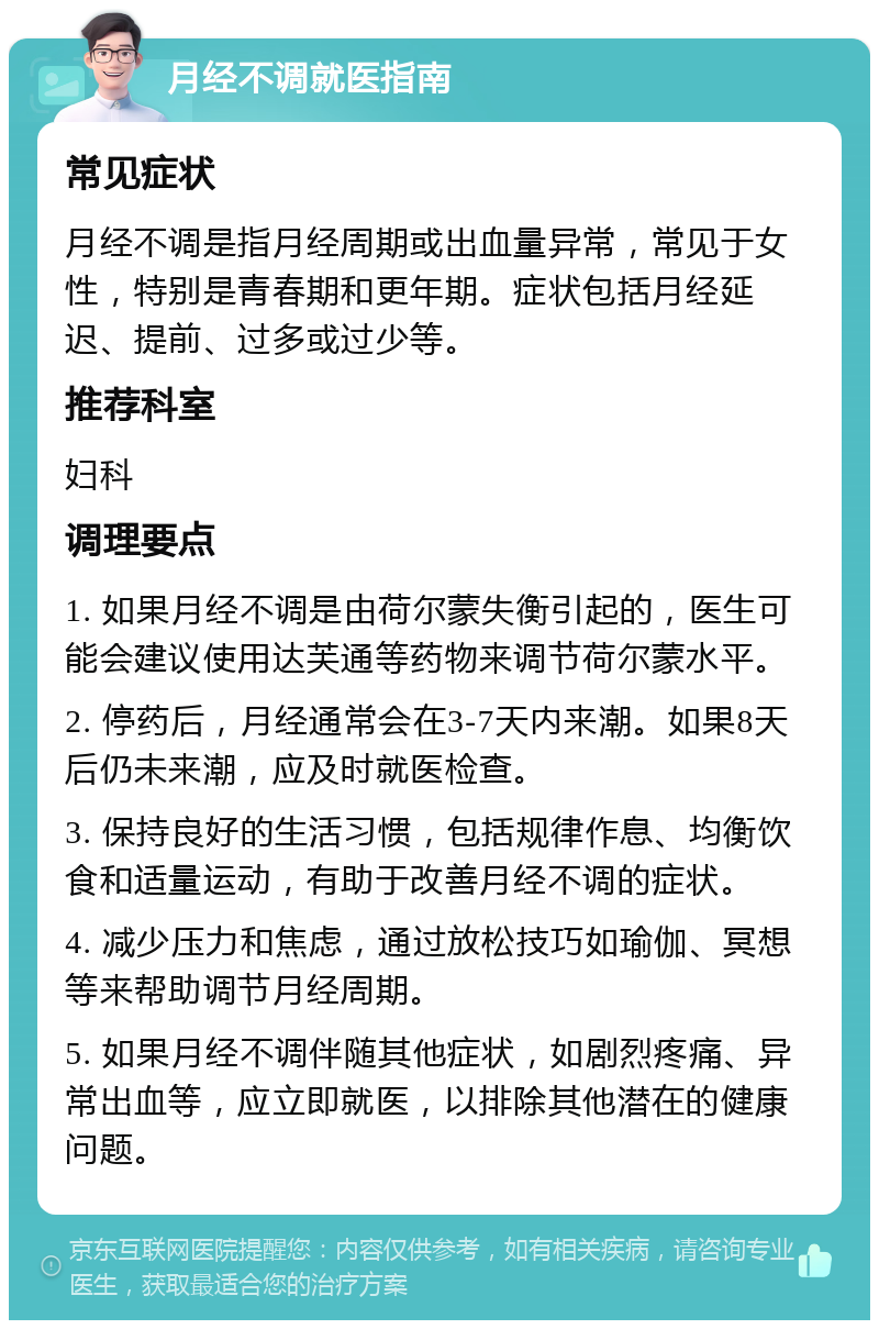 月经不调就医指南 常见症状 月经不调是指月经周期或出血量异常，常见于女性，特别是青春期和更年期。症状包括月经延迟、提前、过多或过少等。 推荐科室 妇科 调理要点 1. 如果月经不调是由荷尔蒙失衡引起的，医生可能会建议使用达芙通等药物来调节荷尔蒙水平。 2. 停药后，月经通常会在3-7天内来潮。如果8天后仍未来潮，应及时就医检查。 3. 保持良好的生活习惯，包括规律作息、均衡饮食和适量运动，有助于改善月经不调的症状。 4. 减少压力和焦虑，通过放松技巧如瑜伽、冥想等来帮助调节月经周期。 5. 如果月经不调伴随其他症状，如剧烈疼痛、异常出血等，应立即就医，以排除其他潜在的健康问题。