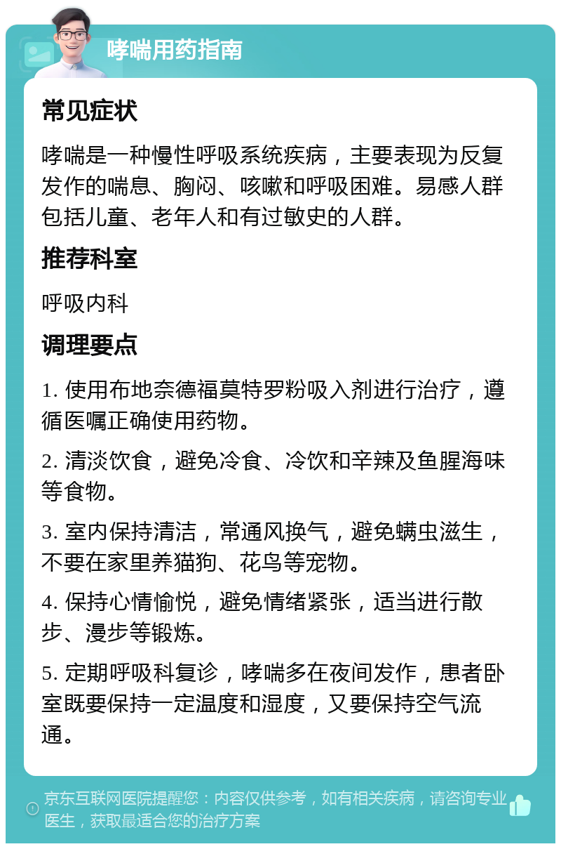 哮喘用药指南 常见症状 哮喘是一种慢性呼吸系统疾病，主要表现为反复发作的喘息、胸闷、咳嗽和呼吸困难。易感人群包括儿童、老年人和有过敏史的人群。 推荐科室 呼吸内科 调理要点 1. 使用布地奈德福莫特罗粉吸入剂进行治疗，遵循医嘱正确使用药物。 2. 清淡饮食，避免冷食、冷饮和辛辣及鱼腥海味等食物。 3. 室内保持清洁，常通风换气，避免螨虫滋生，不要在家里养猫狗、花鸟等宠物。 4. 保持心情愉悦，避免情绪紧张，适当进行散步、漫步等锻炼。 5. 定期呼吸科复诊，哮喘多在夜间发作，患者卧室既要保持一定温度和湿度，又要保持空气流通。