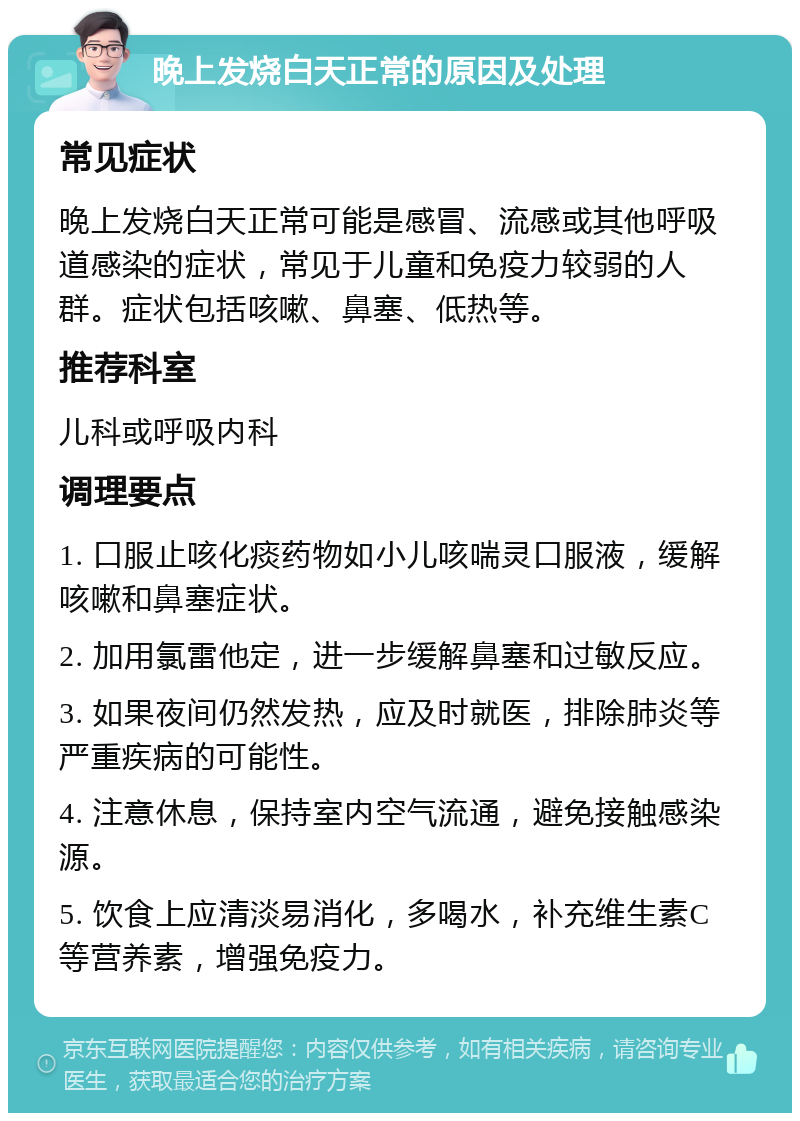 晚上发烧白天正常的原因及处理 常见症状 晚上发烧白天正常可能是感冒、流感或其他呼吸道感染的症状，常见于儿童和免疫力较弱的人群。症状包括咳嗽、鼻塞、低热等。 推荐科室 儿科或呼吸内科 调理要点 1. 口服止咳化痰药物如小儿咳喘灵口服液，缓解咳嗽和鼻塞症状。 2. 加用氯雷他定，进一步缓解鼻塞和过敏反应。 3. 如果夜间仍然发热，应及时就医，排除肺炎等严重疾病的可能性。 4. 注意休息，保持室内空气流通，避免接触感染源。 5. 饮食上应清淡易消化，多喝水，补充维生素C等营养素，增强免疫力。