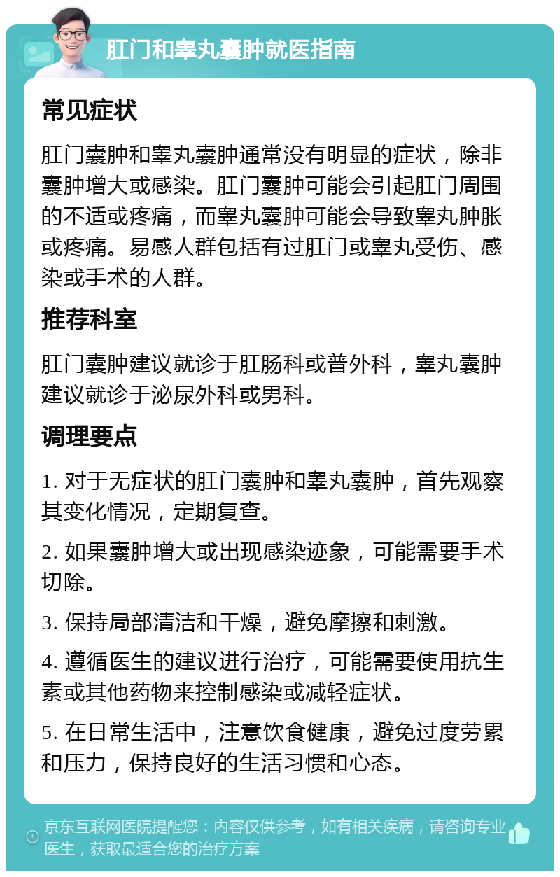 肛门和睾丸囊肿就医指南 常见症状 肛门囊肿和睾丸囊肿通常没有明显的症状，除非囊肿增大或感染。肛门囊肿可能会引起肛门周围的不适或疼痛，而睾丸囊肿可能会导致睾丸肿胀或疼痛。易感人群包括有过肛门或睾丸受伤、感染或手术的人群。 推荐科室 肛门囊肿建议就诊于肛肠科或普外科，睾丸囊肿建议就诊于泌尿外科或男科。 调理要点 1. 对于无症状的肛门囊肿和睾丸囊肿，首先观察其变化情况，定期复查。 2. 如果囊肿增大或出现感染迹象，可能需要手术切除。 3. 保持局部清洁和干燥，避免摩擦和刺激。 4. 遵循医生的建议进行治疗，可能需要使用抗生素或其他药物来控制感染或减轻症状。 5. 在日常生活中，注意饮食健康，避免过度劳累和压力，保持良好的生活习惯和心态。