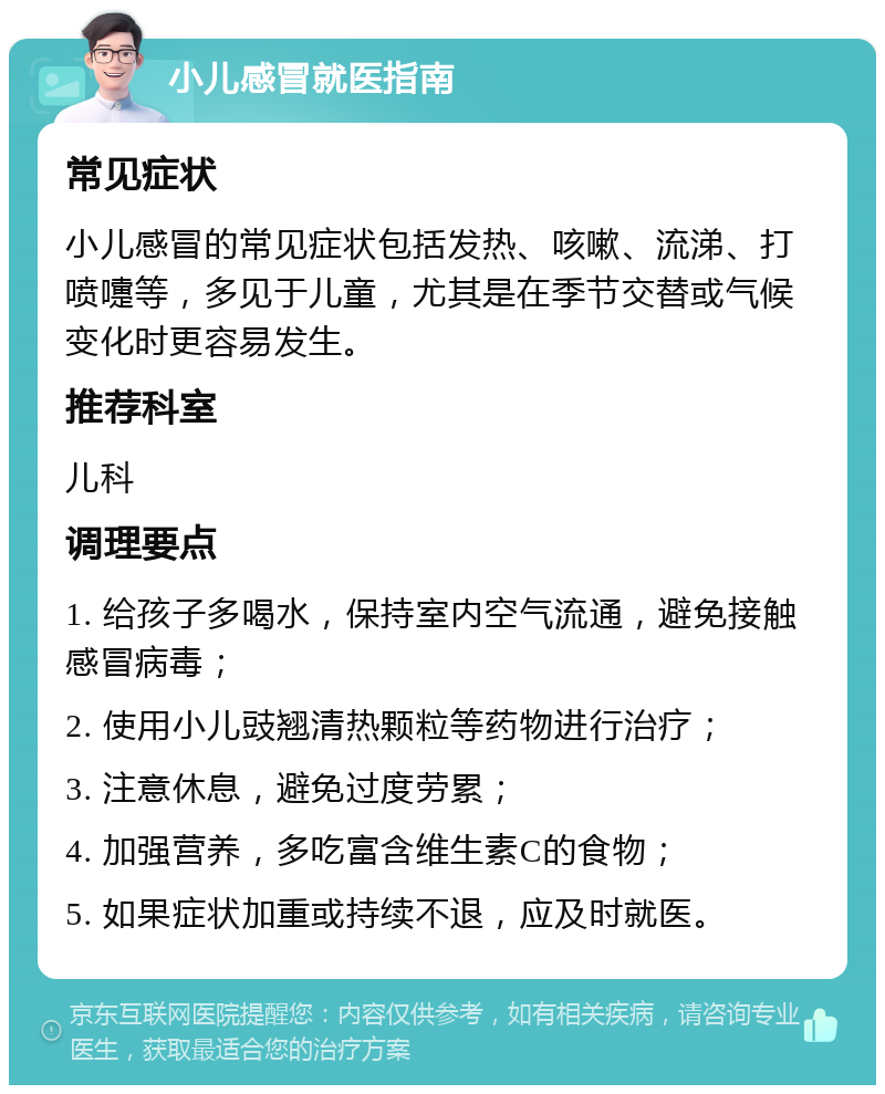 小儿感冒就医指南 常见症状 小儿感冒的常见症状包括发热、咳嗽、流涕、打喷嚏等，多见于儿童，尤其是在季节交替或气候变化时更容易发生。 推荐科室 儿科 调理要点 1. 给孩子多喝水，保持室内空气流通，避免接触感冒病毒； 2. 使用小儿豉翘清热颗粒等药物进行治疗； 3. 注意休息，避免过度劳累； 4. 加强营养，多吃富含维生素C的食物； 5. 如果症状加重或持续不退，应及时就医。