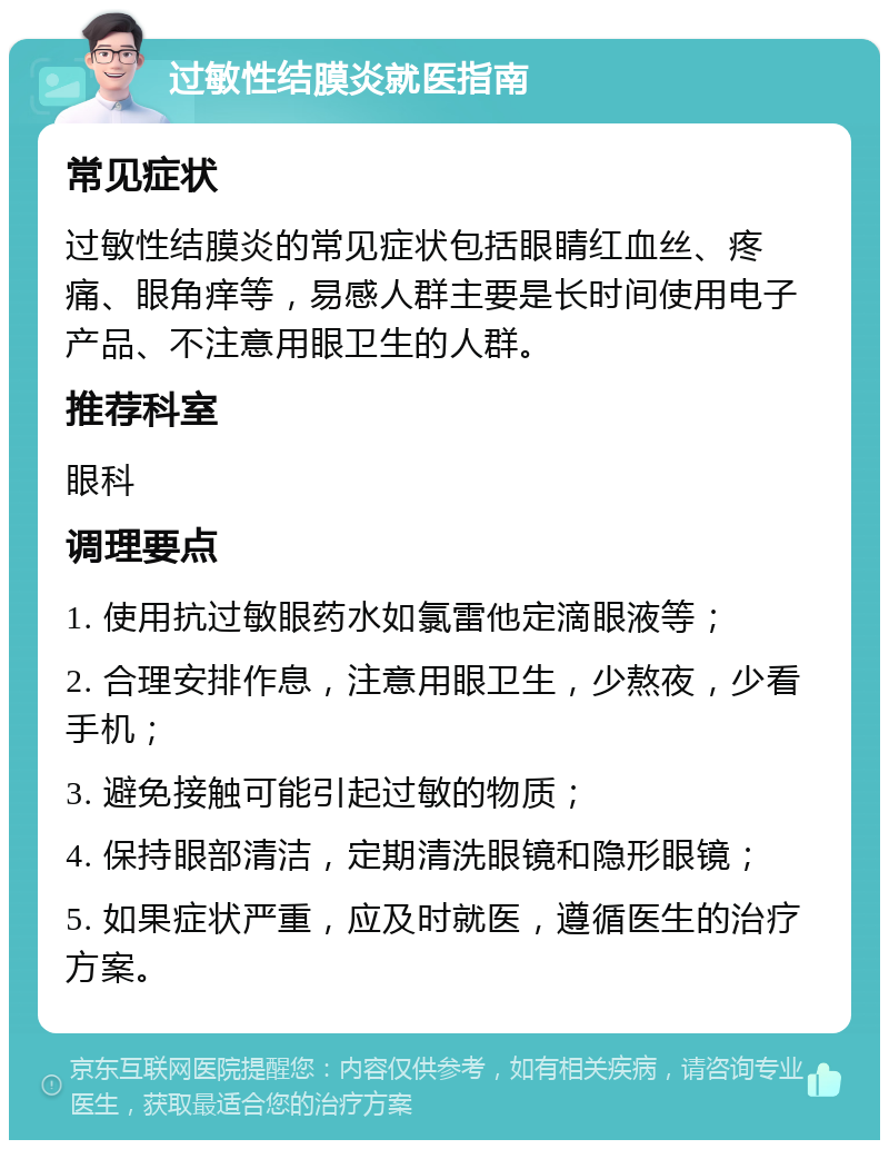 过敏性结膜炎就医指南 常见症状 过敏性结膜炎的常见症状包括眼睛红血丝、疼痛、眼角痒等，易感人群主要是长时间使用电子产品、不注意用眼卫生的人群。 推荐科室 眼科 调理要点 1. 使用抗过敏眼药水如氯雷他定滴眼液等； 2. 合理安排作息，注意用眼卫生，少熬夜，少看手机； 3. 避免接触可能引起过敏的物质； 4. 保持眼部清洁，定期清洗眼镜和隐形眼镜； 5. 如果症状严重，应及时就医，遵循医生的治疗方案。