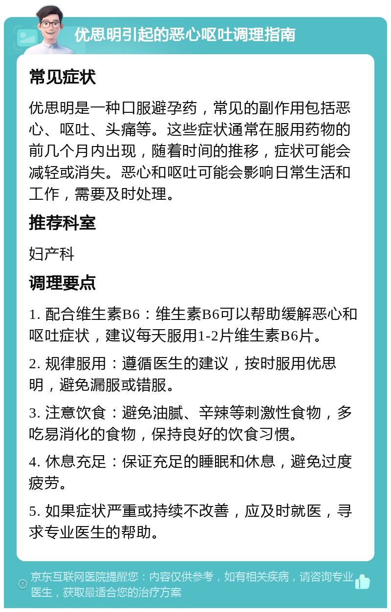 优思明引起的恶心呕吐调理指南 常见症状 优思明是一种口服避孕药，常见的副作用包括恶心、呕吐、头痛等。这些症状通常在服用药物的前几个月内出现，随着时间的推移，症状可能会减轻或消失。恶心和呕吐可能会影响日常生活和工作，需要及时处理。 推荐科室 妇产科 调理要点 1. 配合维生素B6：维生素B6可以帮助缓解恶心和呕吐症状，建议每天服用1-2片维生素B6片。 2. 规律服用：遵循医生的建议，按时服用优思明，避免漏服或错服。 3. 注意饮食：避免油腻、辛辣等刺激性食物，多吃易消化的食物，保持良好的饮食习惯。 4. 休息充足：保证充足的睡眠和休息，避免过度疲劳。 5. 如果症状严重或持续不改善，应及时就医，寻求专业医生的帮助。