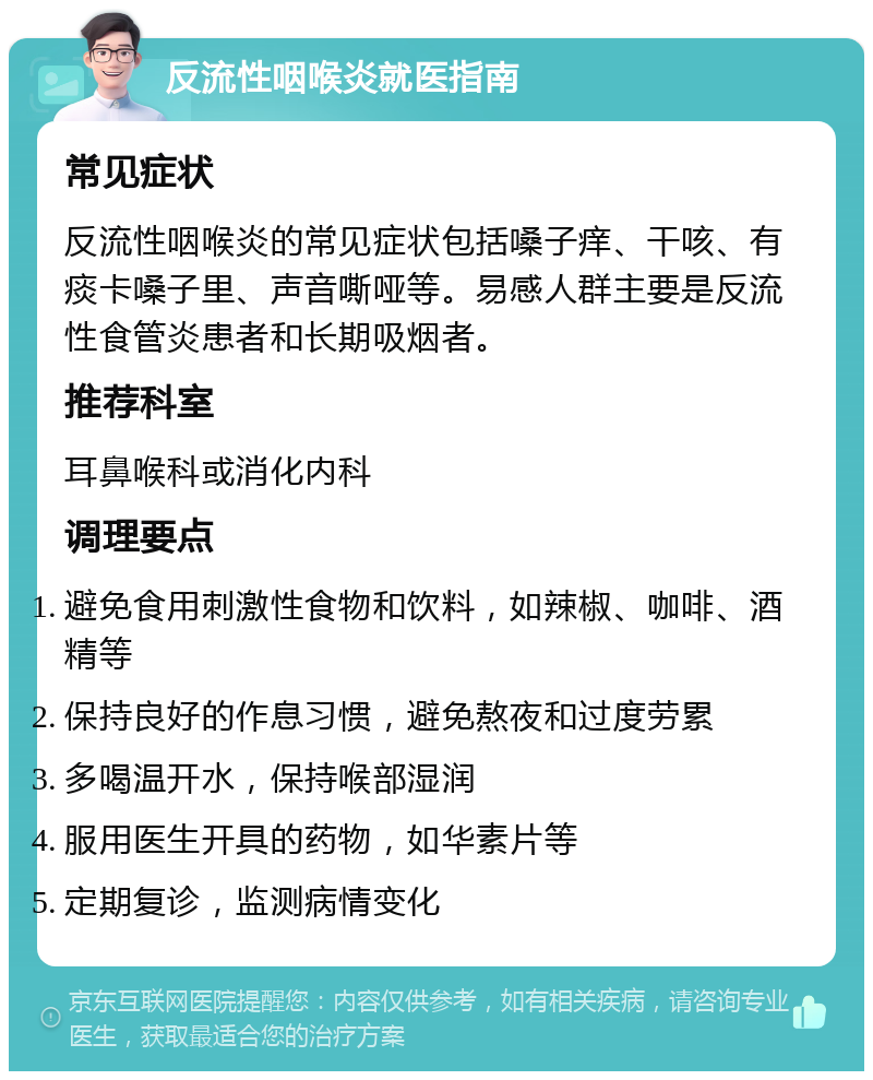 反流性咽喉炎就医指南 常见症状 反流性咽喉炎的常见症状包括嗓子痒、干咳、有痰卡嗓子里、声音嘶哑等。易感人群主要是反流性食管炎患者和长期吸烟者。 推荐科室 耳鼻喉科或消化内科 调理要点 避免食用刺激性食物和饮料，如辣椒、咖啡、酒精等 保持良好的作息习惯，避免熬夜和过度劳累 多喝温开水，保持喉部湿润 服用医生开具的药物，如华素片等 定期复诊，监测病情变化